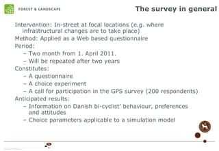 The survey in general Intervention: In-street at focal locations (e.g. where infrastructural changes are to take place) Method: Applied as a Web based questionnaire Period:  Two month from 1. April 2011.  Will be repeated after two years Constitutes: A questionnaire A choice experiment A call for participation in the GPS survey (200 respondents) Anticipated results: Information on Danish bi-cyclist’ behaviour, preferences and attitudes Choice parameters applicable to a simulation model 