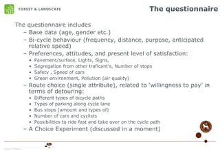 The questionnaire The questionnaire includes Base data (age, gender etc.) Bi-cycle behaviour (frequency, distance, purpose, anticipated relative speed) Preferences, attitudes, and present level of satisfaction: Pavement/surface, Lights, Signs,  Segregation from other traficant's, Number of stops Safety , Speed of cars Green environment, Pollution (air quality) Route choice (single attribute), related to ‘willingness to pay’ in terms of detouring: Different types of bicycle paths Types of parking along cycle lane Bus stops (amount and types of) Number of cars and cyclists Possibilities to ride fast and take over on the cycle path A Choice Experiment (discussed in a moment) 