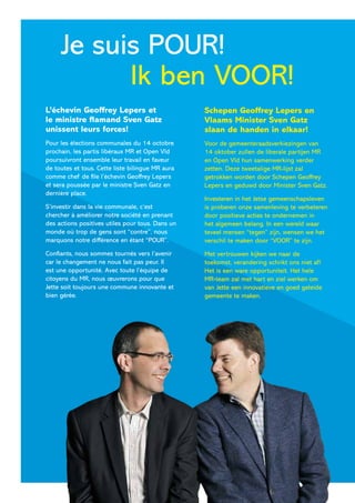 Ik ben VOOR!
Je suis POUR!
Schepen Geoffrey Lepers en
Vlaams Minister Sven Gatz
slaan de handen in elkaar!
Voor de gemeenteraadsverkiezingen van
14 oktober zullen de liberale partijen MR
en Open Vld hun samenwerking verder
zetten. Deze tweetalige MR-lijst zal
getrokken worden door Schepen Geoffrey
Lepers en geduwd door Minister Sven Gatz.
Investeren in het Jetse gemeenschapsleven
is proberen onze samenleving te verbeteren
door positieve acties te ondernemen in
het algemeen belang. In een wereld waar
teveel mensen “tegen” zijn, wensen we het
verschil te maken door “VOOR” te zijn.
Met vertrouwen kijken we naar de
toekomst, verandering schrikt ons niet af!
Het is een ware opportuniteit. Het hele
MR-team zal met hart en ziel werken om
van Jette een innovatieve en goed geleide
gemeente te maken.
L’échevin Geoffrey Lepers et
le ministre flamand Sven Gatz
unissent leurs forces!
Pour les élections communales du 14 octobre
prochain, les partis libéraux MR et Open Vld
poursuivront ensemble leur travail en faveur
de toutes et tous. Cette liste bilingue MR aura
comme chef de file l’échevin Geoffrey Lepers
et sera poussée par le ministre Sven Gatz en
dernière place.
S’investir dans la vie communale, c’est
chercher à améliorer notre société en prenant
des actions positives utiles pour tous. Dans un
monde où trop de gens sont “contre”, nous
marquons notre différence en étant “POUR”.
Confiants, nous sommes tournés vers l’avenir
car le changement ne nous fait pas peur. Il
est une opportunité. Avec toute l’équipe de
citoyens du MR, nous œuvrerons pour que
Jette soit toujours une commune innovante et
bien gérée.
 