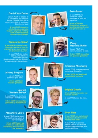 Daniel Van Doren
Je suis POUR le respect et
la sécurité de nos citoyens
Jettois, l’égalité ainsi que le
droit à un travail et un revenu
décent pour tous.
Ik ben VOOR respect en
veiligheid voor onze Jetse
burgers, gelijkheid, recht op
werk en een fatsoenlijk
inkomen voor iedereen.
Eren Guven
Je suis POUR une
commune active,
conviviale et où il fait
bon vivre.
Ik ben VOOR een
dynamische, actieve en
gezellige gemeente waar
het fijn vertoeven is.
Tamara De Groof
Ik ben VOOR actieve scholen,
bijzondere aandacht voor de
ontplooiing van onze kinderen
en dynamische buurten.
Je suis POUR des écoles
actives, une attention
particulière pour le
développement de nos enfants
et des quartiers dynamiques.
Passy
Nsawela-Bilelo
Je suis POUR une
commune saine et sûre.
Ik ben VOOR een veilige
en gezonde gemeente.
Jérémy Zeegers
Je suis POUR une
commune plus belle.
Ik ben VOOR een
mooiere gemeente.
Christine Mironczyk
Je suis POUR un enseignement
communal de qualité.
Ik ben VOOR een kwalitatief
gemeentelijk onderwijs.
Sven Gatz
Ik ben VOOR een participatief
burgerkabinet dat meewerkt
aan het Jetse beleid.
Je suis POUR un cabinet
citoyen jettois, une manière
de participer davantage à la
gestion publique.
Laurent
Vanden Broeck
Je suis POUR une commune
conviviale à taille humaine.
Ik ben VOOR een gezellige
gemeente op mensenmaat.
Alexandra Lolou
Je suis POUR l’échange et
l’entraide entre Jettois à
travers le sport.
Ik ben VOOR sport als
middel van wederzijdse
uitwisseling en hulp onder
alle Jettenaars.
Brigitte Gooris
Ik ben VOOR het smeden van
nauwere banden.
Je suis POUR créer des liens.
 