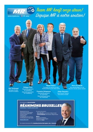 Team MR heeft onze steun!
L’équipe MR a notre soutien!
Guy Vanhengel
Brussels Minister
Ministre bruxellois
Philippe Pivin
Député-Bourgmestre
de Koekelberg
Député-Burgemeester
van Koekelberg
Françoise Schepmans
Députée-Bourgmestre
de Molenbeek
Députée-Burgemeester
van Molenbeek
Didier Reynders
Vice-Premier Ministre
Vice-eerste minister
Michel Hubert
Fromager au marché de Jette
Kaashandelaar op de Jetse markt
Pierre De Bondt
Jets paardenslager op rust
Boucher chevalin jettois retraité
Elargissement du ring,
travaux dans le Tunnel Léopold II,
travaux Avenue Charles-Quint,
transports publics,
stationnement, …
La mobilité dans votre commune
et à Bruxelles est un enjeu capital.
PARLONS-EN !
RÉANIMONS BRUXELLES
Une conférence de Didier REYNDERS
RÉANIMONS BRUXELLES
Sur invitation des sections MR de Koekelberg, Berchem-Saint-Agathe, Jette et Ganshoren.
ER:DavidLeisterh,9avenueduHoux1170Watermael-Boitsfort
MERCREDI 7 MARS 2018 À 20H
En présence des experts :
OlivierWILLOCX, Administrateur-délégué de Beci
Louis DUVIGNEAUD, Administrateur délégué Stratec
BSports
14 Avenue de la Basilique
1082 Berchem-Sainte-Agathe
Tram 82, arrêt Genot
www.mrjette.be - MR Jette
 