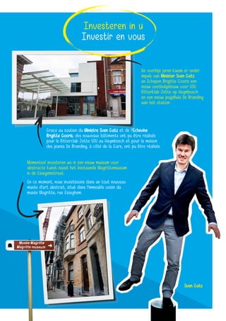 De voorbije jaren kwam er onder
impuls van Minister Sven Gatz
en Schepen Brigitte Gooris een
nieuw voetbalgebouw voor VSV
Ritterklub Jette op Heymbosch
en een nieuw jeugdhuis De Branding
aan het station.
Grace au soutien du Ministre Sven Gatz et de l’Echevine
Brigitte Gooris, des nouveaux bâtiments ont pu être réalisés
pour le Ritterclub Jette VSV au Heymbosch et pour la maison
des jeunes De Branding, à côté de la Gare, ont pu être réalisés.
Momenteel investeren we in een nieuw museum voor
abstracte kunst naast het bestaande Magrittemuseum
in de Essegemstraat.
En ce moment, nous investissons dans un tout nouveau
musée d’art abstrait, situé dans l’immeuble voisin du
musée Magritte, rue Esseghem.
Sven Gatz
Investeren in u
Investir en vous
 