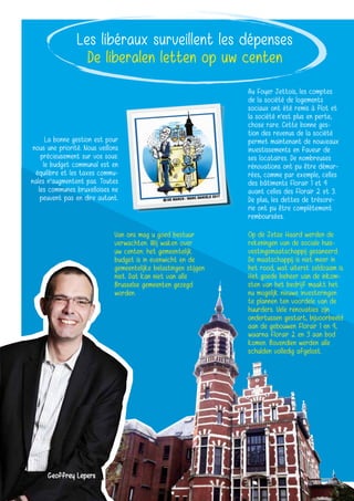 Les libéraux surveillent les dépenses
De liberalen letten op uw centen
Van ons mag u goed bestuur
verwachten. Wij waken over
uw centen: het gemeentelijk
budget is in evenwicht en de
gemeentelijke belastingen stijgen
niet. Dat kan niet van alle
Brusselse gemeenten gezegd
worden.
La bonne gestion est pour
nous une priorité. Nous veillons
précieusement sur vos sous:
le budget communal est en
équilibre et les taxes commu-
nales n’augmentent pas. Toutes
les communes bruxelloises ne
peuvent pas en dire autant.
Op de Jetse Haard werden de
rekeningen van de sociale huis-
vestingsmaatschappij gesaneerd.
De maatschappij is niet meer in
het rood, wat uiterst zeldzaam is.
Het goede beheer van de inkom-
sten van het bedrijf maakt het
nu mogelijk nieuwe investeringen
te plannen ten voordele van de
huurders. Vele renovaties zijn
ondertussen gestart, bijvoorbeeld
aan de gebouwen Florair 1 en 4,
waarna Florair 2 en 3 aan bod
komen. Bovendien werden alle
schulden volledig afgelost.
Au Foyer Jettois, les comptes
de la société de logements
sociaux ont été remis à flot et
la société n’est plus en perte,
chose rare. Cette bonne ges-
tion des revenus de la société
permet maintenant de nouveaux
investissements en faveur de
ses locataires. De nombreuses
rénovations ont pu être démar-
rées, comme par exemple, celles
des bâtiments Florair 1 et 4
avant celles des Florair 2 et 3.
De plus, les dettes de trésore-
rie ont pu être complètement
remboursées.
Geoffrey Lepers
 