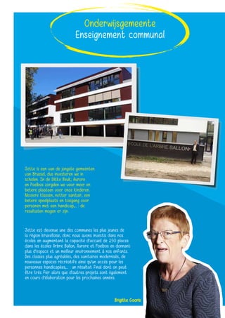 Brigitte Gooris
Jette est devenue une des communes les plus jeunes de
la région bruxelloise, donc nous avons investis dans nos
écoles en augmentant la capacité d’accueil de 250 places
dans les écoles Arbre Ballon, Aurore et Poelbos en donnant
plus d’espace et un meilleur environnement à nos enfants.
Des classes plus agréables, des sanitaires modernisés, de
nouveaux espaces récréatifs ainsi qu’un accès pour les
personnes handicapées,... : un résultat final dont on peut
être très fier alors que d’autres projets sont également
en cours d’élaboration pour les prochaines années.
Onderwijsgemeente
Enseignement communal
Jette is een van de jongste gemeenten
van Brussel, dus investeren we in
scholen. In de Dikke Beuk, Aurore
en Poelbos zorgden we voor meer en
betere plaatsen voor onze kinderen.
Mooiere klassen, netter sanitair, een
betere speelplaats en toegang voor
personen met een handicap,... : de
resultaten mogen er zijn.
 