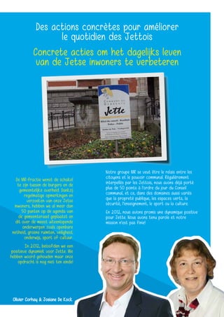 Des actions concrètes pour améliorer
le quotidien des Jettois
Concrete acties om het dagelijks leven
van de Jetse inwoners te verbeteren
De MR-fractie wenst de schakel
te zijn tussen de burgers en de
gemeentelijke overheid. Dankzij
regelmatige opmerkingen en
verzoeken van onze Jetse
inwoners, hebben we al meer dan
50 punten op de agenda van
de gemeenteraad geplaatst en
dit over de meest uiteenlopende
onderwerpen zoals openbare
netheid, groene ruimten, veiligheid,
onderwijs, sport of cultuur.
In 2012, beloofden we een
positieve dynamiek voor Jette. We
hebben woord gehouden maar onze
opdracht is nog niet ten einde!
Notre groupe MR se veut être le relais entre les
citoyens et le pouvoir communal. Régulièrement
interpellés par les Jettois, nous avons déjà porté
plus de 50 points à l’ordre du jour du Conseil
communal, et ce, dans des domaines aussi variés
que la propreté publique, les espaces verts, la
sécurité, l’enseignement, le sport ou la culture.
En 2012, nous avions promis une dynamique positive
pour Jette. Nous avons tenu parole et notre
mission n’est pas finie!
Olivier Corhay & Josiane De Kock
 