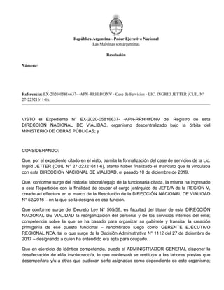 República Argentina - Poder Ejecutivo Nacional
Las Malvinas son argentinas
Resolución
Número:
Referencia: EX-2020-05816637- -APN-RRHH#DNV - Cese de Servicios - LIC. INGRID JETTER (CUIL N°
27-22321611-6).
VISTO el Expediente N° EX-2020-05816637- -APN-RRHH#DNV del Registro de esta
DIRECCIÓN NACIONAL DE VIALIDAD, organismo descentralizado bajo la órbita del
MINISTERIO DE OBRAS PÚBLICAS; y
CONSIDERANDO:
Que, por el expediente citado en el visto, tramita la formalización del cese de servicios de la Lic.
Ingrid JETTER (CUIL N° 27-22321611-6), atento haber finalizado el mandato que la vinculaba
con esta DIRECCIÓN NACIONAL DE VIALIDAD, el pasado 10 de diciembre de 2019.
Que, conforme surge del historial laboral/legajo de la funcionaria citada, la misma ha ingresado
a esta Repartición con la finalidad de ocupar el cargo jerárquico de JEFE/A de la REGIÓN V,
creado ad effectum en el marco de la Resolución de la DIRECCIÓN NACIONAL DE VIALIDAD
N° 52/2016 – en la que se la designa en esa función.
Que conforme surge del Decreto Ley N° 505/58, es facultad del titular de esta DIRECCIÓN
NACIONAL DE VIALIDAD la reorganización del personal y de los servicios internos del ente;
competencia sobre la que se ha basado para organizar su gabinete y transitar la creación
primigenia de ese puesto funcional – renombrado luego como GERENTE EJECUTIVO
REGIONAL NEA, tal lo que surge de la Decisión Administrativa N° 1112 del 27 de diciembre de
2017 – designando a quien ha entendido era apta para ocuparlo.
Que en ejercicio de idéntica competencia, puede el ADMINISTRADOR GENERAL disponer la
desafectación de el/la involucrado/a, lo que conllevará se restituya a las labores previas que
desempeñara y/u a otras que pudieran serle asignadas como dependiente de este organismo;
Miércoles 9 de Marzo de 2022
RESOL-2022-314-APN-DNV#MOP
CIUDAD DE BUENOS AIRES
 