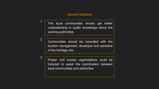 The local communities should get better
understanding in public knowledge about the
working authorities.
General Solutions
Communities should be consulted with the
tourism management, developer and operative
of the heritage site.
Proper civil society organizations could be
included to assist the coordination between
local communities and authorities
1
2
3
 