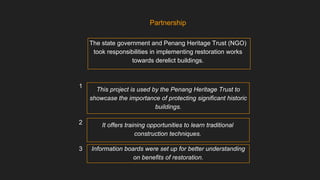 The state government and Penang Heritage Trust (NGO)
took responsibilities in implementing restoration works
towards derelict buildings.
This project is used by the Penang Heritage Trust to
showcase the importance of protecting significant historic
buildings.
Partnership
It offers training opportunities to learn traditional
construction techniques.
Information boards were set up for better understanding
on benefits of restoration.
1
2
3
 