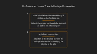 Confusions and Issues Towards Heritage Conservation
privacy is affected due to the listing of
Jetties as the heritage site
better to be preserved than to be wrecked
as Jetties fell into disrepair
revitalized communities
attraction of the tourists towards the
heritage site results in changing the
identity of the site
1
2
 