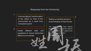 “We used to live here without
fences but now we feel the need to
have them to prevent visitors from
trespassing our property.”
Chew Siew Pheng,38
Create different rules and
regulations to reduce destructive
effects by the tourists.
Responses from the Community
Commercialized transformation
of the Jetties by most of the
communities as a result from
increased tourism
Setting up dividing fences to
avoid intruders to their homes
1
2
3
 