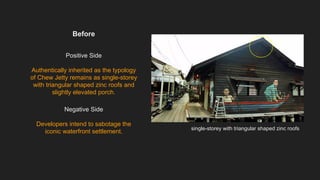 Before
Positive Side
Authentically inherited as the typology
of Chew Jetty remains as single-storey
with triangular shaped zinc roofs and
slightly elevated porch.
Negative Side
Developers intend to sabotage the
iconic waterfront settlement.
single-storey with triangular shaped zinc roofs
 