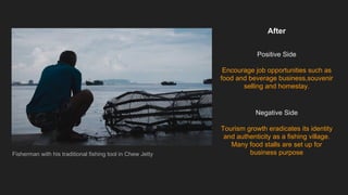 After
Positive Side
Encourage job opportunities such as
food and beverage business,souvenir
selling and homestay.
Negative Side
Tourism growth eradicates its identity
and authenticity as a fishing village.
Many food stalls are set up for
business purposeFisherman with his traditional fishing tool in Chew Jetty
 