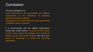 Conclusion
This documentation is to
spark awareness to the communities and different
organizations on the importance of protecting
significant historical buildings.
Appreciate by the communities and the partnerships
by different means of solution.
It is recommended that the related organizations
should take drastic actions to reduce the total impact
by the human towards the heritage site to protect its
identity as part of the world heritage, and use it as a
source of knowledge to nurture the upcoming
generations.
 
