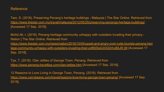Tam, S. (2018). Preserving Penang’s heritage buildings - Malaysia | The Star Online. Retrieved from
https://www.thestar.com.my/travel/malaysia/2012/05/25/preserving-penangs-heritage-buildings/
[Accessed 17 Sep. 2018].
Mohd Ali, I. (2018). Penang heritage community unhappy with outsiders invading their privacy -
Nation | The Star Online. Retrieved from
https://www.thestar.com.my/news/nation/2016/10/04/upset-and-angry-over-rude-tourists-penang-heri
tage-community-unhappy-with-outsiders-invading-their-p/#tDSsG3OG0rhcB5JR.99 [Accessed 17
Sep. 2018].
Tye, T. (2018). Clan Jetties of George Town, Penang. Retrieved from
https://www.penang-traveltips.com/clan-jetties.htm [Accessed 17 Sep. 2018].
12 Reasons to Love Living in George Town, Penang. (2018). Retrieved from
https://www.carrybeans.com/travel/reasons-love-living-george-town-penang/ [Accessed 17 Sep.
2018].
Reference
 