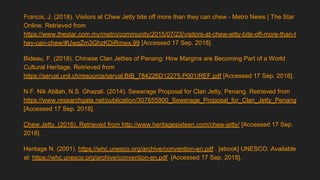 Francis, J. (2018). Visitors at Chew Jetty bite off more than they can chew - Metro News | The Star
Online. Retrieved from
https://www.thestar.com.my/metro/community/2015/07/23/visitors-at-chew-jetty-bite-off-more-than-t
hey-can-chew/#UwgZm3GhzKDiRmwx.99 [Accessed 17 Sep. 2018].
Bideau, F. (2018). Chinese Clan Jetties of Penang: How Margins are Becoming Part of a World
Cultural Heritage. Retrieved from
https://serval.unil.ch/resource/serval:BIB_784226D12275.P001/REF.pdf [Accessed 17 Sep. 2018].
N.F. Nik Abllah, N.S. Ghazali. (2014). Sewerage Proposal for Clan Jetty, Penang. Retrieved from
https://www.researchgate.net/publication/307655900_Sewerage_Proposal_for_Clan_Jetty_Penang
[Accessed 17 Sep. 2018].
Chew Jetty. (2016). Retrieved from http://www.heritagesixteen.com/chew-jetty/ [Accessed 17 Sep.
2018].
Heritage N. (2001). https://whc.unesco.org/archive/convention-en.pdf . [ebook] UNESCO. Available
at: https://whc.unesco.org/archive/convention-en.pdf [Accessed 17 Sep. 2018].
 