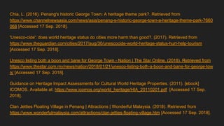 Chia, L. (2016). Penang's historic George Town: A heritage theme park?. Retrieved from
https://www.channelnewsasia.com/news/asia/penang-s-historic-george-town-a-heritage-theme-park-7660
068 [Accessed 17 Sep. 2018].
'Unesco-cide': does world heritage status do cities more harm than good?. (2017). Retrieved from
https://www.theguardian.com/cities/2017/aug/30/unescocide-world-heritage-status-hurt-help-tourism
[Accessed 17 Sep. 2018].
Unesco listing both a boon and bane for George Town - Nation | The Star Online. (2018). Retrieved from
https://www.thestar.com.my/news/nation/2018/01/21/unesco-listing-both-a-boon-and-bane-for-george-tow
n/ [Accessed 17 Sep. 2018].
Guidance on Heritage Impact Assessments for Cultural World Heritage Properties. (2011). [ebook]
ICOMOS. Available at: https://www.icomos.org/world_heritage/HIA_20110201.pdf [Accessed 17 Sep.
2018].
Clan Jetties Floating Village in Penang | Attractions | Wonderful Malaysia. (2018). Retrieved from
https://www.wonderfulmalaysia.com/attractions/clan-jetties-floating-village.htm [Accessed 17 Sep. 2018].
 