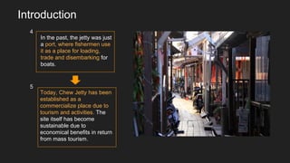 In the past, the jetty was just
a port, where fishermen use
it as a place for loading,
trade and disembarking for
boats.
Today, Chew Jetty has been
established as a
commercialize place due to
tourism and activities. The
site itself has become
sustainable due to
economical benefits in return
from mass tourism.
Introduction
4
5
 