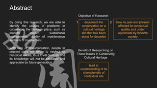 With lack of documentation, people in
present days will begin to neglect its
historical values, thus it will diminish and
its knowledge will not be educated and
appreciate by future generation
Abstract
Objective of Research
document the
conservation on a
cultural heritage
site that has been
stood for decades
how its past and present
affected its contextual
quality and under
appreciate by modern
society
Benefit of Researching on
These Issues in Conserving
Cultural Heritage
lead to
understanding of its
characteristic of
contextual site
By doing this research, we are able to
identify the causes of problems in
conserving the heritage place, such as
tourism impact, sustainable
management, quality of maintenance
and lack of involvement
21
 