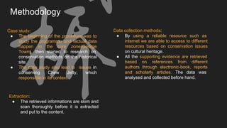 Methodology
Extraction:
● The retrieved informations are skim and
scan thoroughly before it is extracted
and put to the content.
Case study:
● The beginning of the procedure was to
study the programme and factual data
happen in the core zone(George
Town), then started to research on
conservation methods on the historical
site.
● The case study also lead to issues in
conserving Chew Jetty, which
responsible to its context.
Data collection methods:
● By using a reliable resource such as
internet we are able to access to different
resources based on conservation issues
on cultural heritage.
● All the supporting evidence are retrieved
based on references from different
authors through electronic-book, reports
and scholarly articles. The data was
analysed and collected before hand.
 