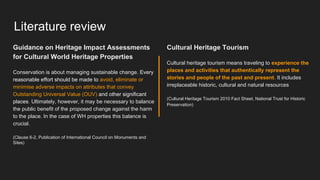 Literature review
Cultural Heritage Tourism
Cultural heritage tourism means traveling to experience the
places and activities that authentically represent the
stories and people of the past and present. It includes
irreplaceable historic, cultural and natural resources
(Cultural Heritage Tourism 2010 Fact Sheet, National Trust for Historic
Preservation)
Guidance on Heritage Impact Assessments
for Cultural World Heritage Properties
Conservation is about managing sustainable change. Every
reasonable effort should be made to avoid, eliminate or
minimise adverse impacts on attributes that convey
Outstanding Universal Value (OUV) and other significant
places. Ultimately, however, it may be necessary to balance
the public benefit of the proposed change against the harm
to the place. In the case of WH properties this balance is
crucial.
(Clause 6-2, Publication of International Council on Monuments and
Sites)
 