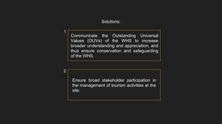 Communicate the Outstanding Universal
Values (OUVs) of the WHS to increase
broader understanding and appreciation, and
thus ensure conservation and safeguarding
of the WHS.
Solutions:
Ensure broad stakeholder participation in
the management of tourism activities at the
site.
1
2
 