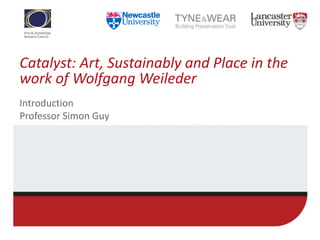 Catalyst: Art, Sustainably and Place in the
work of Wolfgang Weileder
Introduction
Professor Simon Guy
 