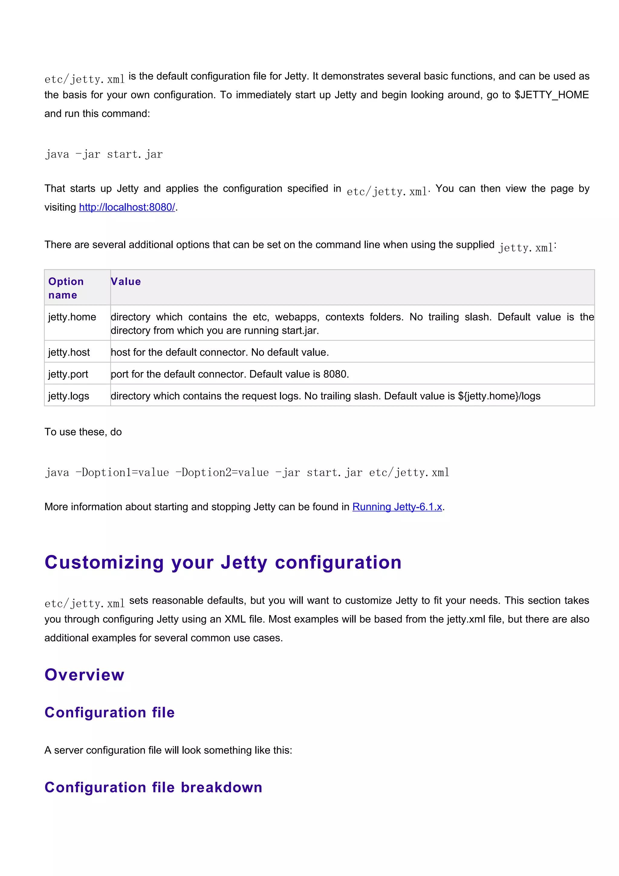 etc/jetty.xml is the default configuration file for Jetty. It demonstrates several basic functions, and can be used as
the basis for your own configuration. To immediately start up Jetty and begin looking around, go to $JETTY_HOME
and run this command:


java -jar start.jar

That starts up Jetty and applies the configuration specified in etc/jetty.xml. You can then view the page by
visiting http://localhost:8080/.


There are several additional options that can be set on the command line when using the supplied jetty.xml:


Option         Value
name

jetty.home     directory which contains the etc, webapps, contexts folders. No trailing slash. Default value is the
               directory from which you are running start.jar.

jetty.host     host for the default connector. No default value.

jetty.port     port for the default connector. Default value is 8080.

jetty.logs     directory which contains the request logs. No trailing slash. Default value is ${jetty.home}/logs


To use these, do


java -Doption1=value -Doption2=value -jar start.jar etc/jetty.xml

More information about starting and stopping Jetty can be found in Running Jetty-6.1.x.




Customizing your Jetty configuration

etc/jetty.xml sets reasonable defaults, but you will want to customize Jetty to fit your needs. This section takes
you through configuring Jetty using an XML file. Most examples will be based from the jetty.xml file, but there are also
additional examples for several common use cases.


Overview

Configuration file

A server configuration file will look something like this:


Configuration file breakdown
 