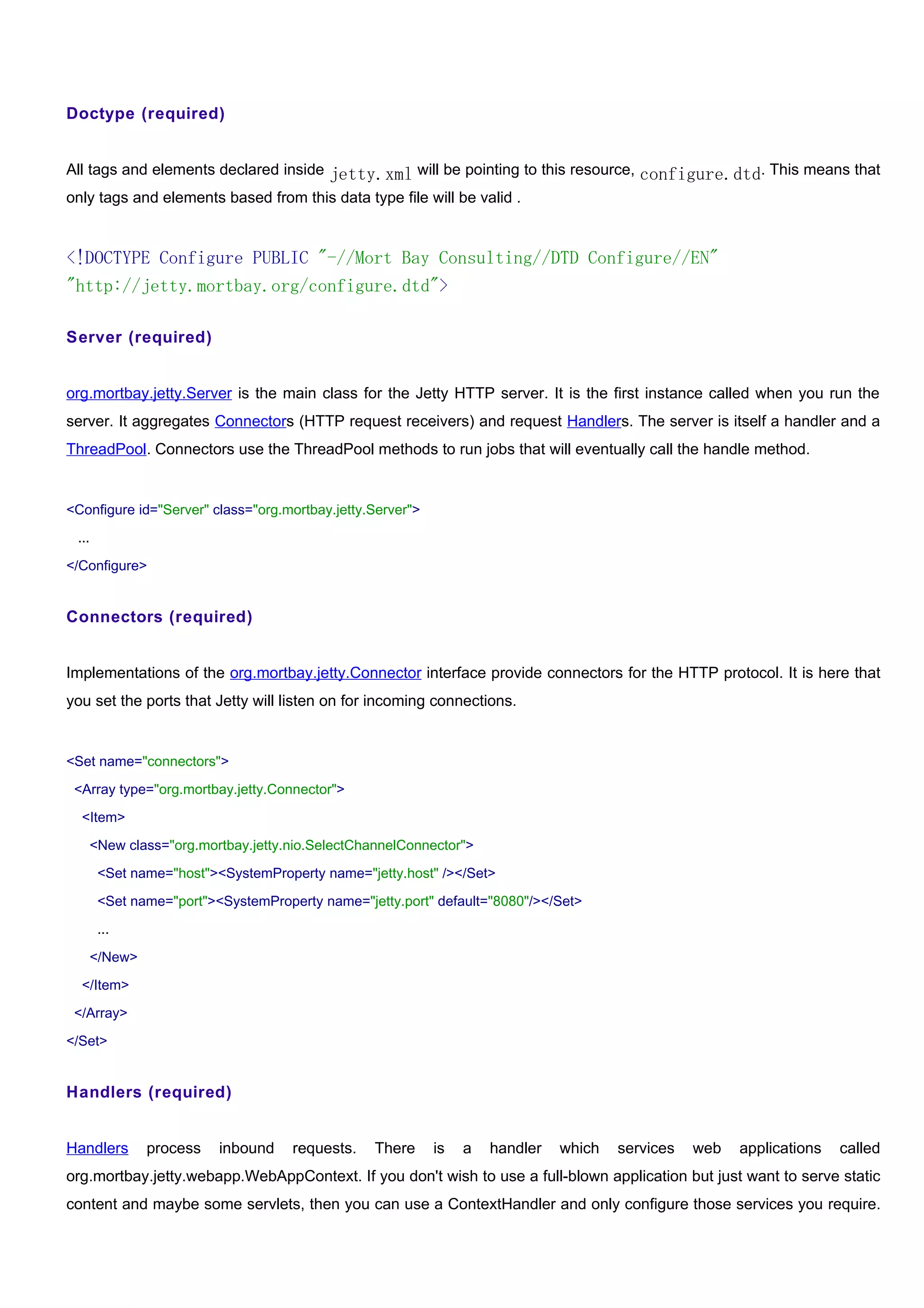 Doctype (required)


All tags and elements declared inside jetty.xml will be pointing to this resource, configure.dtd. This means that
only tags and elements based from this data type file will be valid .


<!DOCTYPE Configure PUBLIC "-//Mort Bay Consulting//DTD Configure//EN"
"http://jetty.mortbay.org/configure.dtd">

Server (required)


org.mortbay.jetty.Server is the main class for the Jetty HTTP server. It is the first instance called when you run the
server. It aggregates Connectors (HTTP request receivers) and request Handlers. The server is itself a handler and a
ThreadPool. Connectors use the ThreadPool methods to run jobs that will eventually call the handle method.


<Configure id="Server" class="org.mortbay.jetty.Server">

 ...

</Configure>


Connectors (required)


Implementations of the org.mortbay.jetty.Connector interface provide connectors for the HTTP protocol. It is here that
you set the ports that Jetty will listen on for incoming connections.


<Set name="connectors">

 <Array type="org.mortbay.jetty.Connector">

  <Item>

   <New class="org.mortbay.jetty.nio.SelectChannelConnector">

       <Set name="host"><SystemProperty name="jetty.host" /></Set>

       <Set name="port"><SystemProperty name="jetty.port" default="8080"/></Set>

       ...

   </New>

  </Item>

 </Array>

</Set>


Handlers (required)


Handlers      process    inbound    requests.   There      is   a   handler   which   services   web   applications   called
org.mortbay.jetty.webapp.WebAppContext. If you don't wish to use a full-blown application but just want to serve static
content and maybe some servlets, then you can use a ContextHandler and only configure those services you require.
 