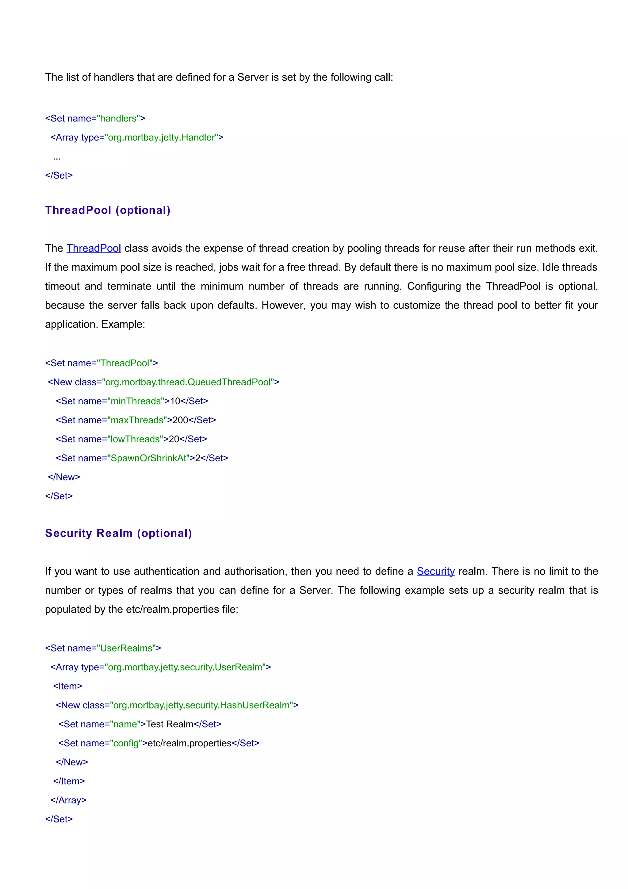 The list of handlers that are defined for a Server is set by the following call:


<Set name="handlers">

 <Array type="org.mortbay.jetty.Handler">

 ...

</Set>


ThreadPool (optional)


The ThreadPool class avoids the expense of thread creation by pooling threads for reuse after their run methods exit.
If the maximum pool size is reached, jobs wait for a free thread. By default there is no maximum pool size. Idle threads
timeout and terminate until the minimum number of threads are running. Configuring the ThreadPool is optional,
because the server falls back upon defaults. However, you may wish to customize the thread pool to better fit your
application. Example:


<Set name="ThreadPool">

<New class="org.mortbay.thread.QueuedThreadPool">

  <Set name="minThreads">10</Set>

  <Set name="maxThreads">200</Set>

  <Set name="lowThreads">20</Set>

  <Set name="SpawnOrShrinkAt">2</Set>

</New>

</Set>


Security Realm (optional)


If you want to use authentication and authorisation, then you need to define a Security realm. There is no limit to the
number or types of realms that you can define for a Server. The following example sets up a security realm that is
populated by the etc/realm.properties file:


<Set name="UserRealms">

 <Array type="org.mortbay.jetty.security.UserRealm">

 <Item>

  <New class="org.mortbay.jetty.security.HashUserRealm">

   <Set name="name">Test Realm</Set>

   <Set name="config">etc/realm.properties</Set>

  </New>

 </Item>

 </Array>

</Set>
 
