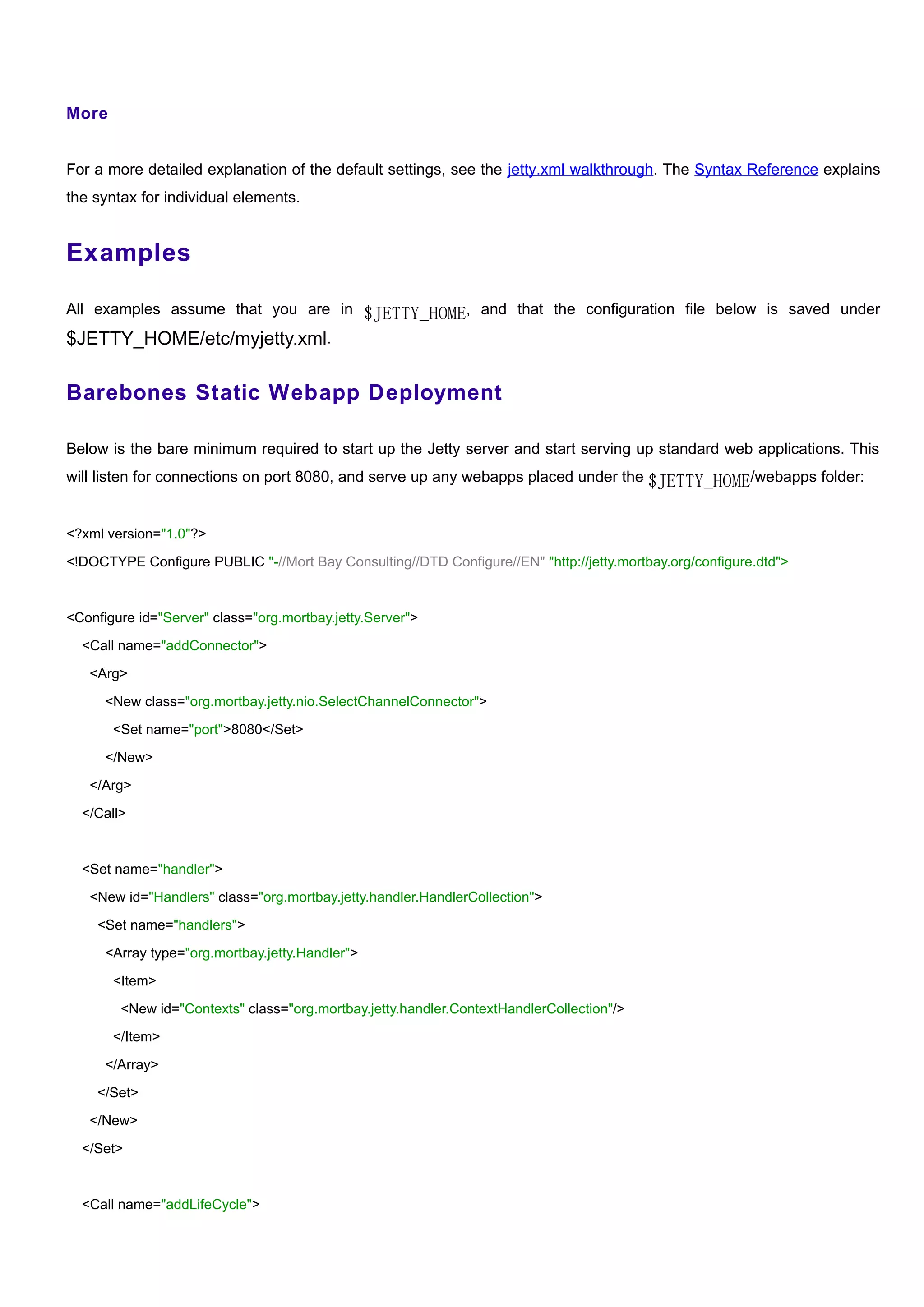 More


For a more detailed explanation of the default settings, see the jetty.xml walkthrough. The Syntax Reference explains
the syntax for individual elements.


Examples

All examples assume that you are in $JETTY_HOME, and that the configuration file below is saved under
$JETTY_HOME/etc/myjetty.xml.

Barebones Static Webapp Deployment

Below is the bare minimum required to start up the Jetty server and start serving up standard web applications. This
will listen for connections on port 8080, and serve up any webapps placed under the $JETTY_HOME/webapps folder:


<?xml version="1.0"?>

<!DOCTYPE Configure PUBLIC "-//Mort Bay Consulting//DTD Configure//EN" "http://jetty.mortbay.org/configure.dtd">



<Configure id="Server" class="org.mortbay.jetty.Server">

  <Call name="addConnector">

   <Arg>

      <New class="org.mortbay.jetty.nio.SelectChannelConnector">

       <Set name="port">8080</Set>

      </New>

   </Arg>

  </Call>



  <Set name="handler">

   <New id="Handlers" class="org.mortbay.jetty.handler.HandlerCollection">

    <Set name="handlers">

      <Array type="org.mortbay.jetty.Handler">

       <Item>

        <New id="Contexts" class="org.mortbay.jetty.handler.ContextHandlerCollection"/>

       </Item>

      </Array>

    </Set>

   </New>

  </Set>



  <Call name="addLifeCycle">
 