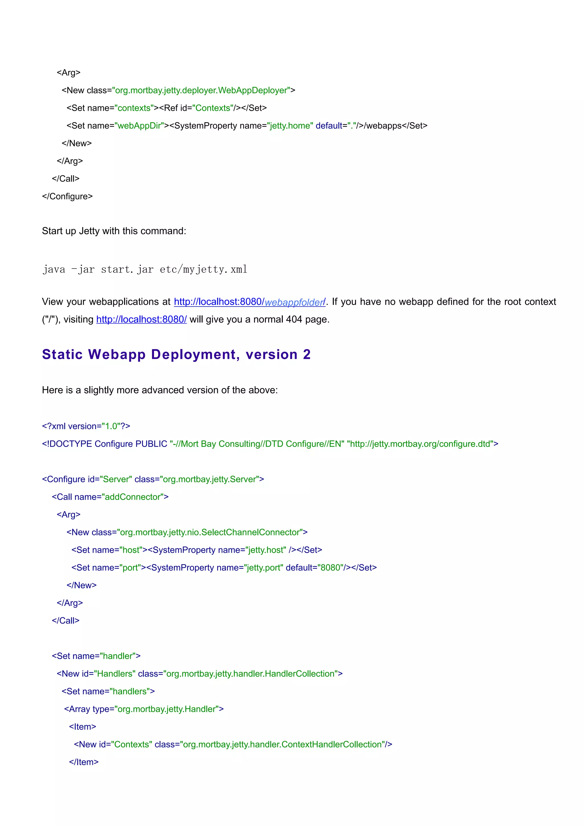 <Arg>

    <New class="org.mortbay.jetty.deployer.WebAppDeployer">

      <Set name="contexts"><Ref id="Contexts"/></Set>

      <Set name="webAppDir"><SystemProperty name="jetty.home" default="."/>/webapps</Set>

    </New>

   </Arg>

  </Call>

</Configure>


Start up Jetty with this command:


java -jar start.jar etc/myjetty.xml

View your webapplications at http://localhost:8080/webappfolder/. If you have no webapp defined for the root context
("/"), visiting http://localhost:8080/ will give you a normal 404 page.


Static Webapp Deployment, version 2

Here is a slightly more advanced version of the above:


<?xml version="1.0"?>

<!DOCTYPE Configure PUBLIC "-//Mort Bay Consulting//DTD Configure//EN" "http://jetty.mortbay.org/configure.dtd">



<Configure id="Server" class="org.mortbay.jetty.Server">

  <Call name="addConnector">

   <Arg>

      <New class="org.mortbay.jetty.nio.SelectChannelConnector">

       <Set name="host"><SystemProperty name="jetty.host" /></Set>

       <Set name="port"><SystemProperty name="jetty.port" default="8080"/></Set>

      </New>

   </Arg>

  </Call>



  <Set name="handler">

   <New id="Handlers" class="org.mortbay.jetty.handler.HandlerCollection">

    <Set name="handlers">

     <Array type="org.mortbay.jetty.Handler">

      <Item>

        <New id="Contexts" class="org.mortbay.jetty.handler.ContextHandlerCollection"/>

      </Item>
 