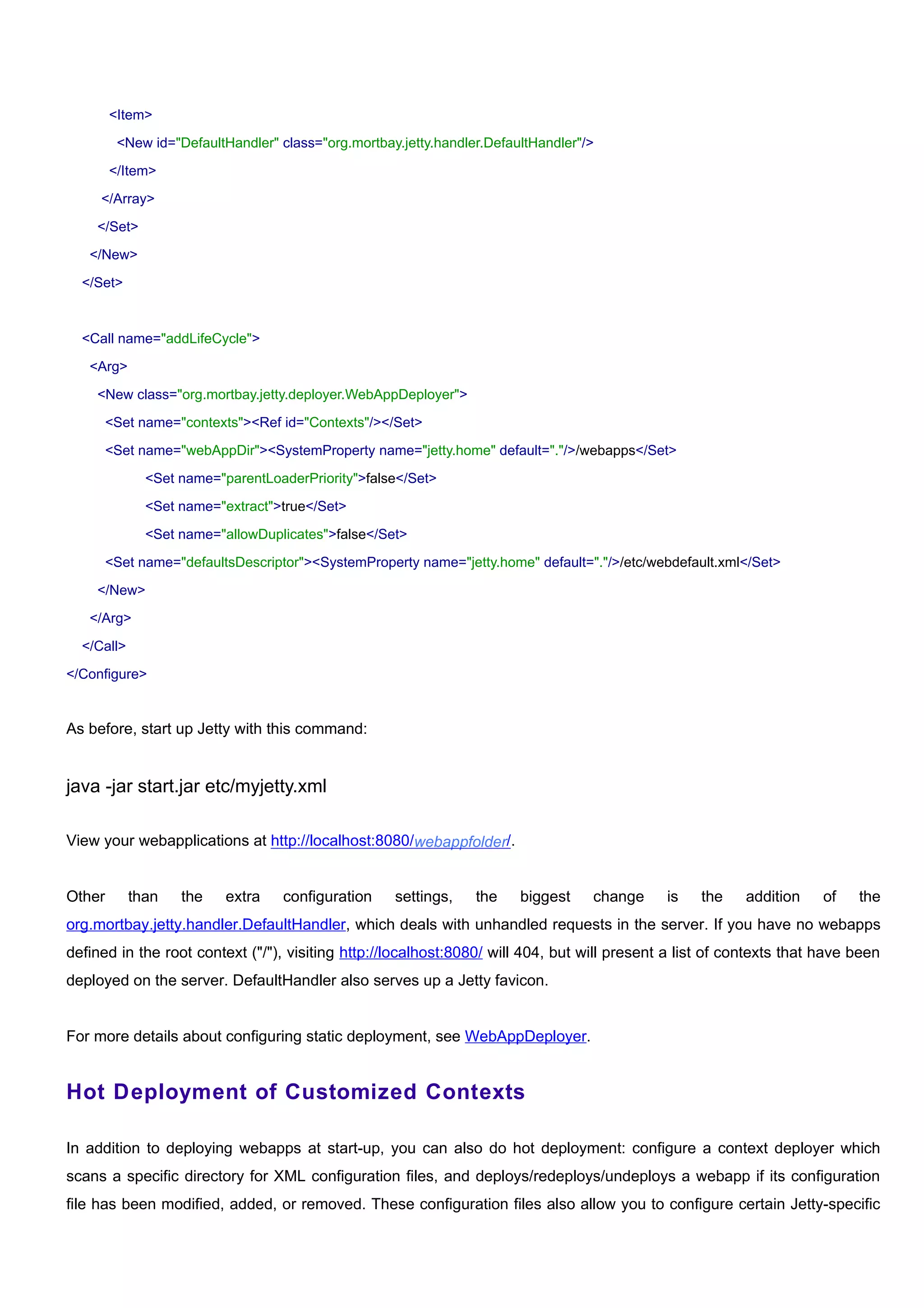 <Item>

         <New id="DefaultHandler" class="org.mortbay.jetty.handler.DefaultHandler"/>

        </Item>

     </Array>

    </Set>

   </New>

  </Set>



  <Call name="addLifeCycle">

   <Arg>

    <New class="org.mortbay.jetty.deployer.WebAppDeployer">

        <Set name="contexts"><Ref id="Contexts"/></Set>

        <Set name="webAppDir"><SystemProperty name="jetty.home" default="."/>/webapps</Set>

              <Set name="parentLoaderPriority">false</Set>

              <Set name="extract">true</Set>

              <Set name="allowDuplicates">false</Set>

        <Set name="defaultsDescriptor"><SystemProperty name="jetty.home" default="."/>/etc/webdefault.xml</Set>

    </New>

   </Arg>

  </Call>

</Configure>


As before, start up Jetty with this command:


java -jar start.jar etc/myjetty.xml

View your webapplications at http://localhost:8080/webappfolder/.


Other       than   the    extra    configuration    settings,    the    biggest    change    is    the    addition    of   the
org.mortbay.jetty.handler.DefaultHandler, which deals with unhandled requests in the server. If you have no webapps
defined in the root context ("/"), visiting http://localhost:8080/ will 404, but will present a list of contexts that have been
deployed on the server. DefaultHandler also serves up a Jetty favicon.


For more details about configuring static deployment, see WebAppDeployer.


Hot Deployment of Customized Contexts

In addition to deploying webapps at start-up, you can also do hot deployment: configure a context deployer which
scans a specific directory for XML configuration files, and deploys/redeploys/undeploys a webapp if its configuration
file has been modified, added, or removed. These configuration files also allow you to configure certain Jetty-specific
 