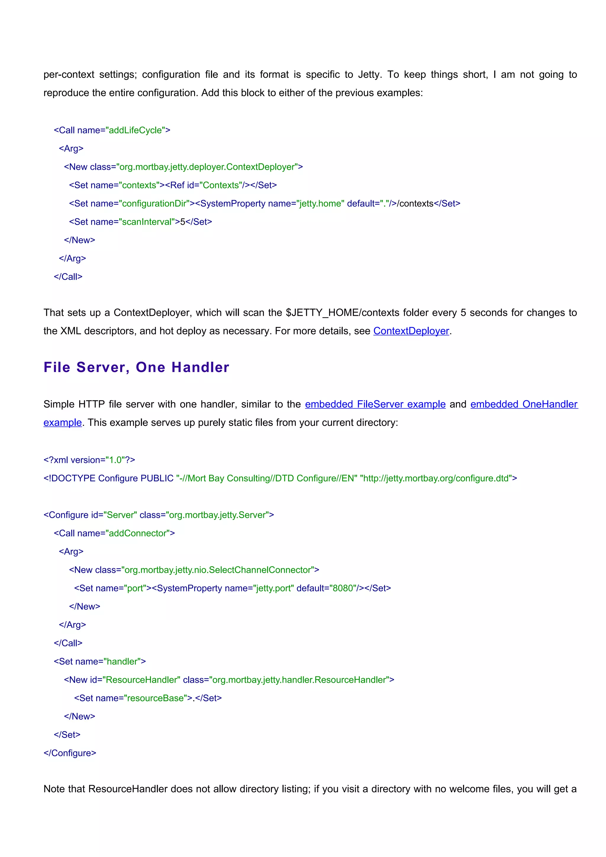 per-context settings; configuration file and its format is specific to Jetty. To keep things short, I am not going to
reproduce the entire configuration. Add this block to either of the previous examples:


  <Call name="addLifeCycle">

   <Arg>

    <New class="org.mortbay.jetty.deployer.ContextDeployer">

      <Set name="contexts"><Ref id="Contexts"/></Set>

      <Set name="configurationDir"><SystemProperty name="jetty.home" default="."/>/contexts</Set>

      <Set name="scanInterval">5</Set>

    </New>

   </Arg>

  </Call>


That sets up a ContextDeployer, which will scan the $JETTY_HOME/contexts folder every 5 seconds for changes to
the XML descriptors, and hot deploy as necessary. For more details, see ContextDeployer.


File Server, One Handler

Simple HTTP file server with one handler, similar to the embedded FileServer example and embedded OneHandler
example. This example serves up purely static files from your current directory:


<?xml version="1.0"?>

<!DOCTYPE Configure PUBLIC "-//Mort Bay Consulting//DTD Configure//EN" "http://jetty.mortbay.org/configure.dtd">



<Configure id="Server" class="org.mortbay.jetty.Server">

  <Call name="addConnector">

   <Arg>

      <New class="org.mortbay.jetty.nio.SelectChannelConnector">

       <Set name="port"><SystemProperty name="jetty.port" default="8080"/></Set>

      </New>

   </Arg>

  </Call>

  <Set name="handler">

    <New id="ResourceHandler" class="org.mortbay.jetty.handler.ResourceHandler">

       <Set name="resourceBase">.</Set>

    </New>

  </Set>

</Configure>


Note that ResourceHandler does not allow directory listing; if you visit a directory with no welcome files, you will get a
 