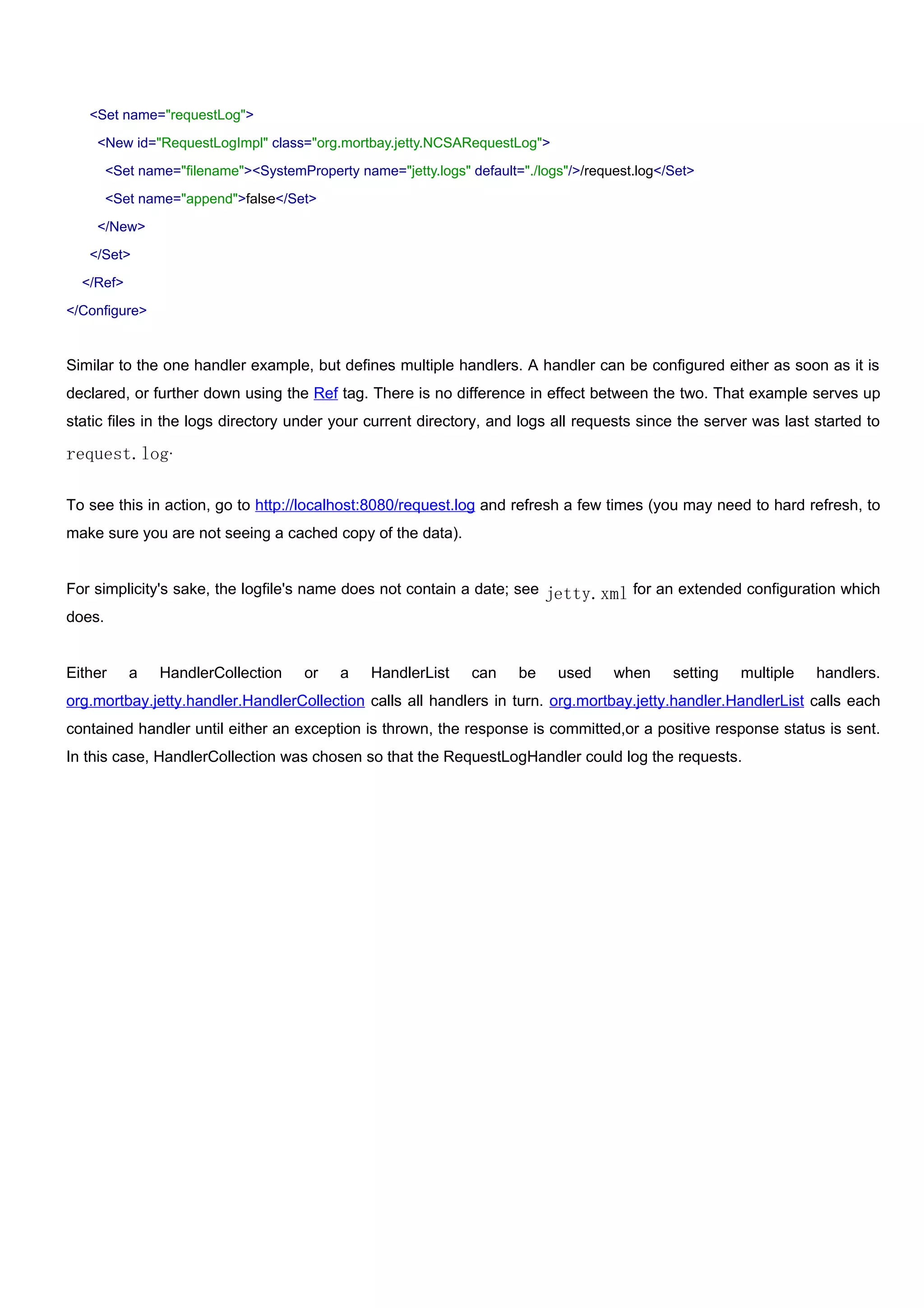 <Set name="requestLog">

    <New id="RequestLogImpl" class="org.mortbay.jetty.NCSARequestLog">

     <Set name="filename"><SystemProperty name="jetty.logs" default="./logs"/>/request.log</Set>

     <Set name="append">false</Set>

    </New>

   </Set>

  </Ref>

</Configure>


Similar to the one handler example, but defines multiple handlers. A handler can be configured either as soon as it is
declared, or further down using the Ref tag. There is no difference in effect between the two. That example serves up
static files in the logs directory under your current directory, and logs all requests since the server was last started to

request.log.

To see this in action, go to http://localhost:8080/request.log and refresh a few times (you may need to hard refresh, to
make sure you are not seeing a cached copy of the data).


For simplicity's sake, the logfile's name does not contain a date; see jetty.xml for an extended configuration which
does.


Either     a   HandlerCollection   or    a    HandlerList    can    be    used     when     setting   multiple   handlers.
org.mortbay.jetty.handler.HandlerCollection calls all handlers in turn. org.mortbay.jetty.handler.HandlerList calls each
contained handler until either an exception is thrown, the response is committed,or a positive response status is sent.
In this case, HandlerCollection was chosen so that the RequestLogHandler could log the requests.
 