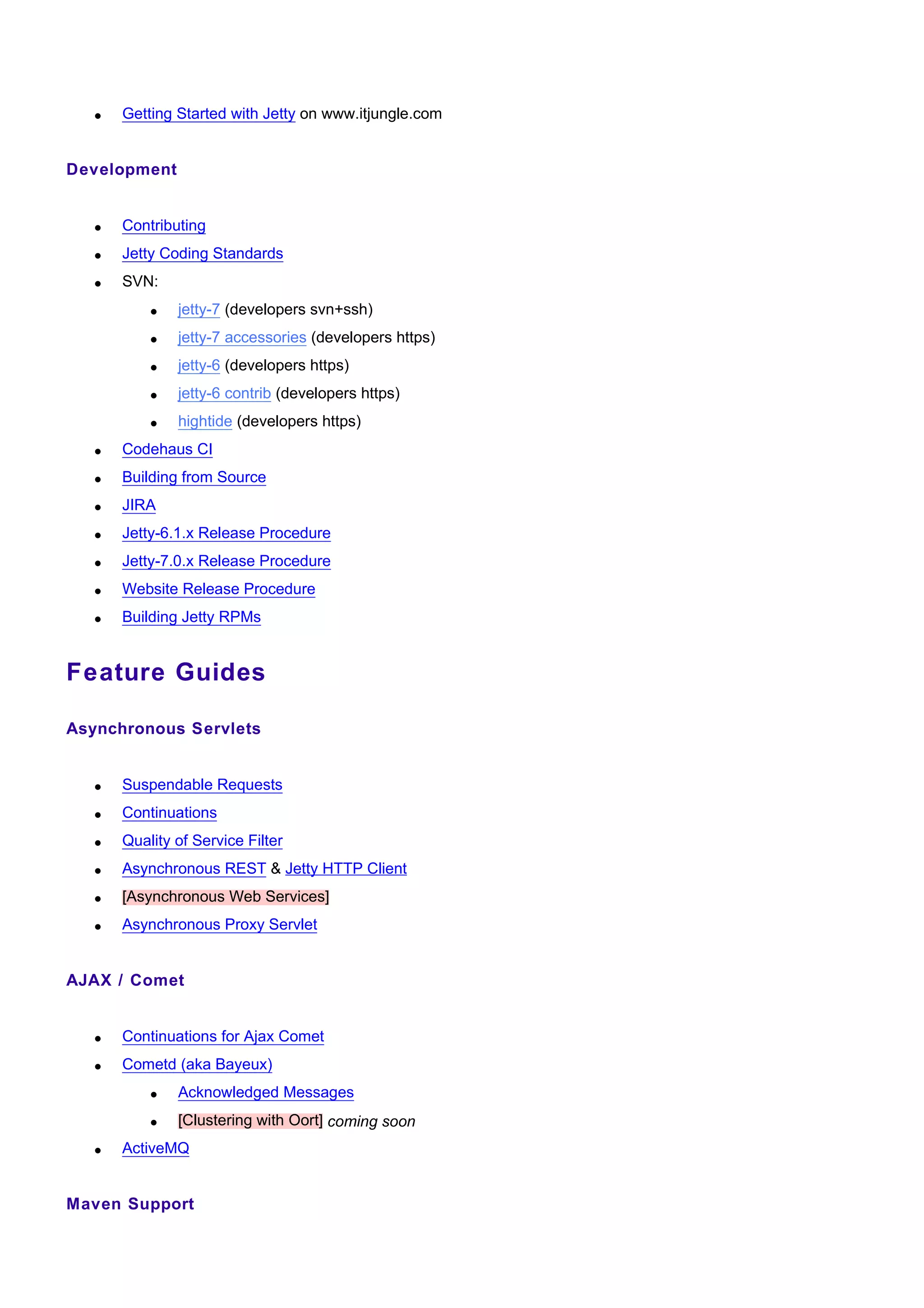•   Getting Started with Jetty on www.itjungle.com


Development


   •   Contributing
   •   Jetty Coding Standards
   •   SVN:
           •   jetty-7 (developers svn+ssh)
           •   jetty-7 accessories (developers https)
           •   jetty-6 (developers https)
           •   jetty-6 contrib (developers https)
           •   hightide (developers https)
   •   Codehaus CI
   •   Building from Source
   •   JIRA
   •   Jetty-6.1.x Release Procedure
   •   Jetty-7.0.x Release Procedure
   •   Website Release Procedure
   •   Building Jetty RPMs


Feature Guides

Asynchronous Servlets


   •   Suspendable Requests
   •   Continuations
   •   Quality of Service Filter
   •   Asynchronous REST & Jetty HTTP Client
   •   [Asynchronous Web Services]
   •   Asynchronous Proxy Servlet


AJAX / Comet


   •   Continuations for Ajax Comet
   •   Cometd (aka Bayeux)
           •   Acknowledged Messages
           •   [Clustering with Oort] coming soon
   •   ActiveMQ


Maven Support
 