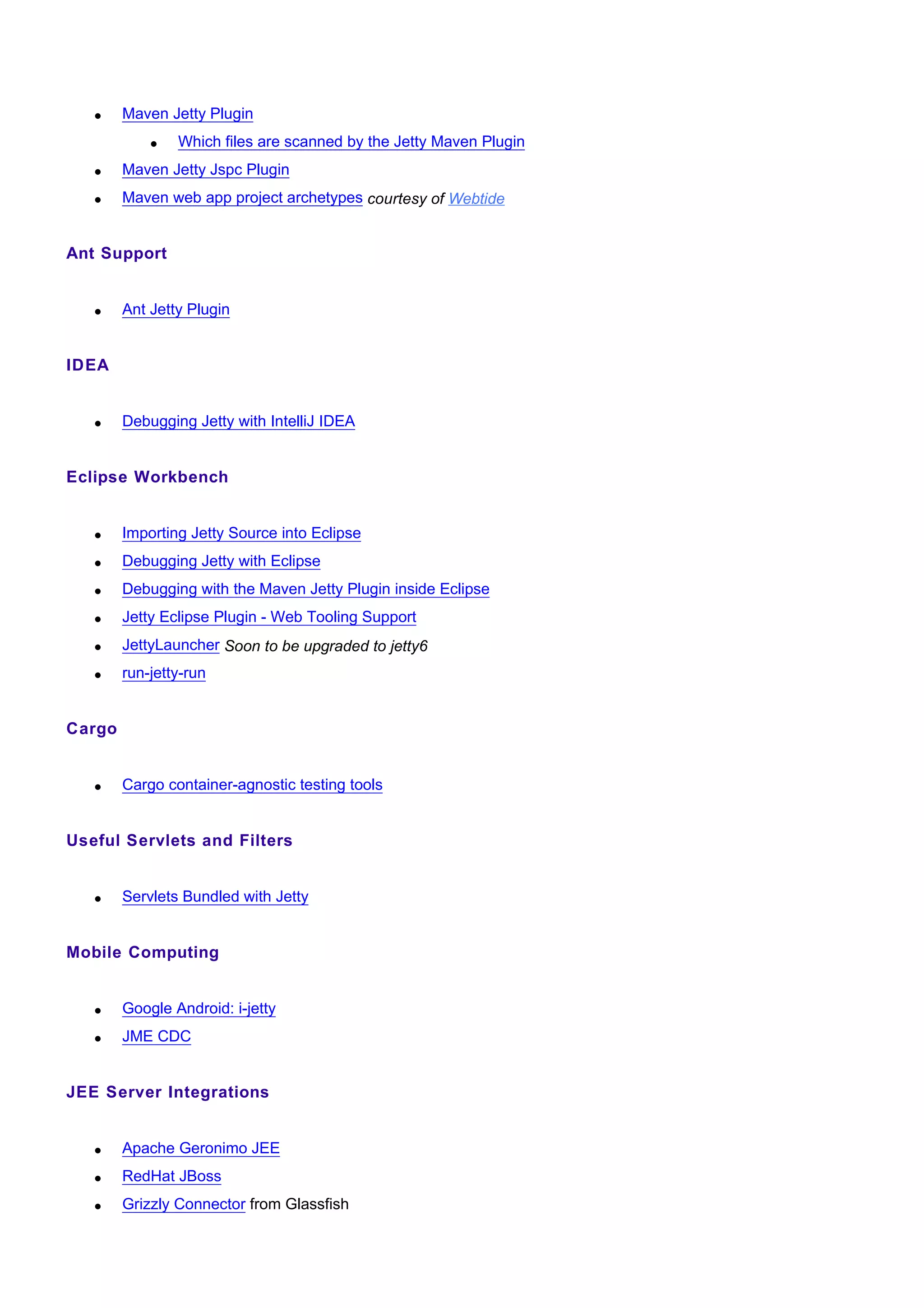 •    Maven Jetty Plugin
            •   Which files are scanned by the Jetty Maven Plugin
   •    Maven Jetty Jspc Plugin
   •    Maven web app project archetypes courtesy of Webtide


Ant Support


   •    Ant Jetty Plugin


IDEA


   •    Debugging Jetty with IntelliJ IDEA


Eclipse Workbench


   •    Importing Jetty Source into Eclipse
   •    Debugging Jetty with Eclipse
   •    Debugging with the Maven Jetty Plugin inside Eclipse
   •    Jetty Eclipse Plugin - Web Tooling Support
   •    JettyLauncher Soon to be upgraded to jetty6
   •    run-jetty-run


Cargo


   •    Cargo container-agnostic testing tools


Useful Servlets and Filters


   •    Servlets Bundled with Jetty


Mobile Computing


   •    Google Android: i-jetty
   •    JME CDC


JEE Server Integrations


   •    Apache Geronimo JEE
   •    RedHat JBoss
   •    Grizzly Connector from Glassfish
 