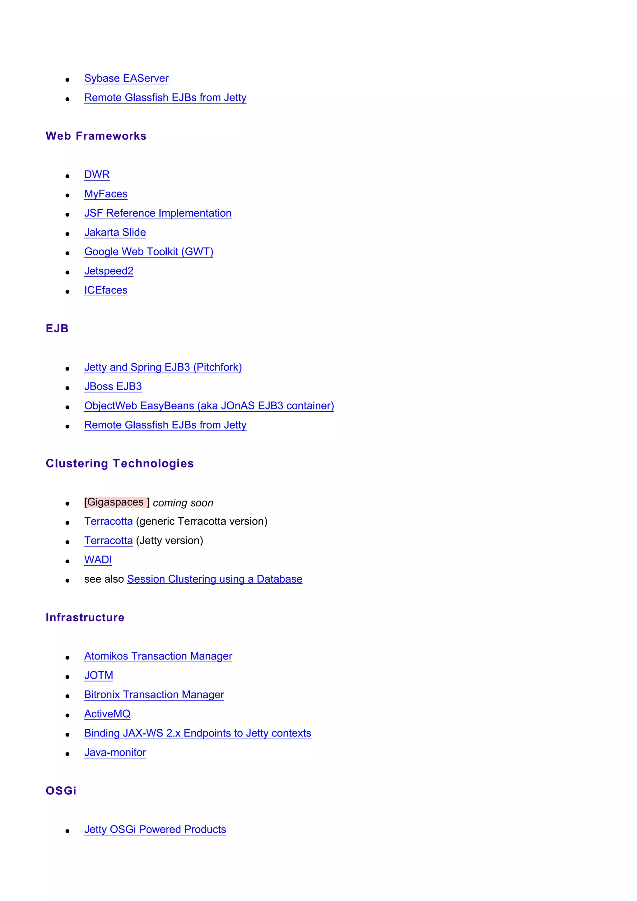 •   Sybase EAServer
   •   Remote Glassfish EJBs from Jetty


Web Frameworks


   •   DWR
   •   MyFaces
   •   JSF Reference Implementation
   •   Jakarta Slide
   •   Google Web Toolkit (GWT)
   •   Jetspeed2
   •   ICEfaces


EJB


   •   Jetty and Spring EJB3 (Pitchfork)
   •   JBoss EJB3
   •   ObjectWeb EasyBeans (aka JOnAS EJB3 container)
   •   Remote Glassfish EJBs from Jetty


Clustering Technologies


   •   [Gigaspaces ] coming soon
   •   Terracotta (generic Terracotta version)
   •   Terracotta (Jetty version)
   •   WADI
   •   see also Session Clustering using a Database


Infrastructure


   •   Atomikos Transaction Manager
   •   JOTM
   •   Bitronix Transaction Manager
   •   ActiveMQ
   •   Binding JAX-WS 2.x Endpoints to Jetty contexts
   •   Java-monitor


OSGi


   •   Jetty OSGi Powered Products
 