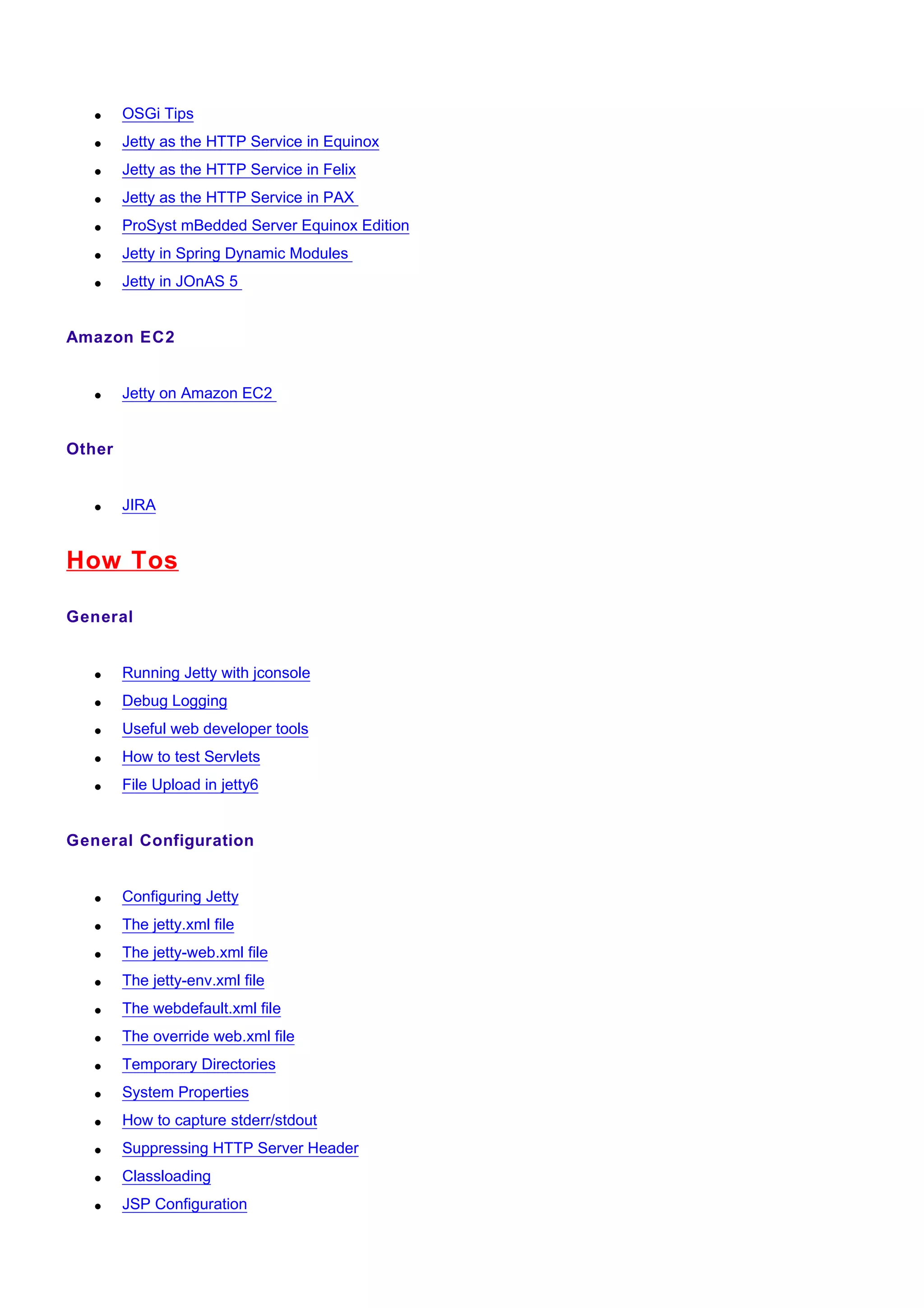 •    OSGi Tips
   •    Jetty as the HTTP Service in Equinox
   •    Jetty as the HTTP Service in Felix
   •    Jetty as the HTTP Service in PAX
   •    ProSyst mBedded Server Equinox Edition
   •    Jetty in Spring Dynamic Modules
   •    Jetty in JOnAS 5


Amazon EC2


   •    Jetty on Amazon EC2


Other


   •    JIRA


How Tos

General


   •    Running Jetty with jconsole
   •    Debug Logging
   •    Useful web developer tools
   •    How to test Servlets
   •    File Upload in jetty6


General Configuration


   •    Configuring Jetty
   •    The jetty.xml file
   •    The jetty-web.xml file
   •    The jetty-env.xml file
   •    The webdefault.xml file
   •    The override web.xml file
   •    Temporary Directories
   •    System Properties
   •    How to capture stderr/stdout
   •    Suppressing HTTP Server Header
   •    Classloading
   •    JSP Configuration
 