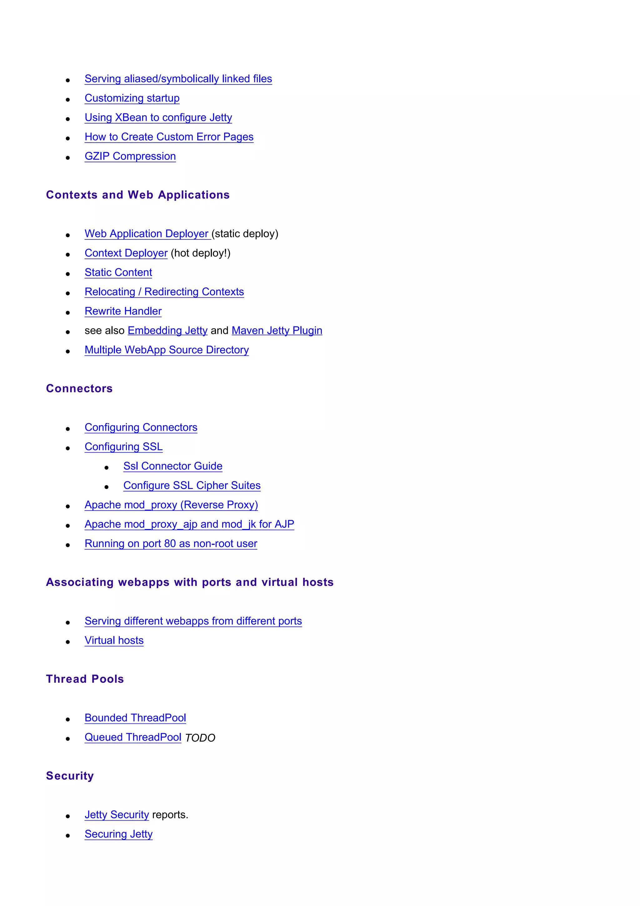 •   Serving aliased/symbolically linked files
   •   Customizing startup
   •   Using XBean to configure Jetty
   •   How to Create Custom Error Pages
   •   GZIP Compression


Contexts and Web Applications


   •   Web Application Deployer (static deploy)
   •   Context Deployer (hot deploy!)
   •   Static Content
   •   Relocating / Redirecting Contexts
   •   Rewrite Handler
   •   see also Embedding Jetty and Maven Jetty Plugin
   •   Multiple WebApp Source Directory


Connectors


   •   Configuring Connectors
   •   Configuring SSL
           •   Ssl Connector Guide
           •   Configure SSL Cipher Suites
   •   Apache mod_proxy (Reverse Proxy)
   •   Apache mod_proxy_ajp and mod_jk for AJP
   •   Running on port 80 as non-root user


Associating webapps with ports and virtual hosts


   •   Serving different webapps from different ports
   •   Virtual hosts


Thread Pools


   •   Bounded ThreadPool
   •   Queued ThreadPool TODO


Security


   •   Jetty Security reports.
   •   Securing Jetty
 