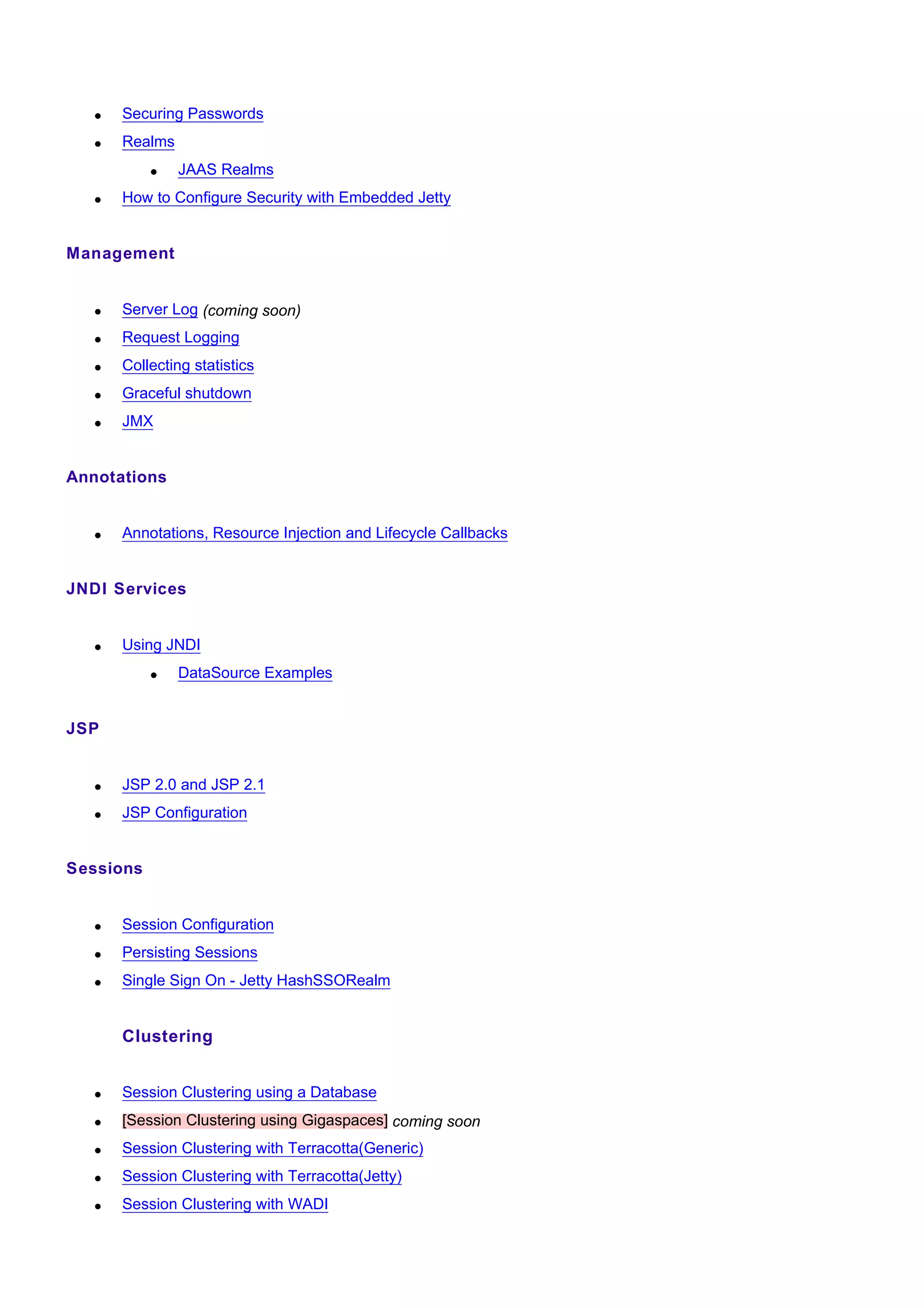 •   Securing Passwords
   •   Realms
           •    JAAS Realms
   •   How to Configure Security with Embedded Jetty


Management


   •   Server Log (coming soon)
   •   Request Logging
   •   Collecting statistics
   •   Graceful shutdown
   •   JMX


Annotations


   •   Annotations, Resource Injection and Lifecycle Callbacks


JNDI Services


   •   Using JNDI
           •    DataSource Examples


JSP


   •   JSP 2.0 and JSP 2.1
   •   JSP Configuration


Sessions


   •   Session Configuration
   •   Persisting Sessions
   •   Single Sign On - Jetty HashSSORealm


       Clustering


   •   Session Clustering using a Database
   •   [Session Clustering using Gigaspaces] coming soon
   •   Session Clustering with Terracotta(Generic)
   •   Session Clustering with Terracotta(Jetty)
   •   Session Clustering with WADI
 