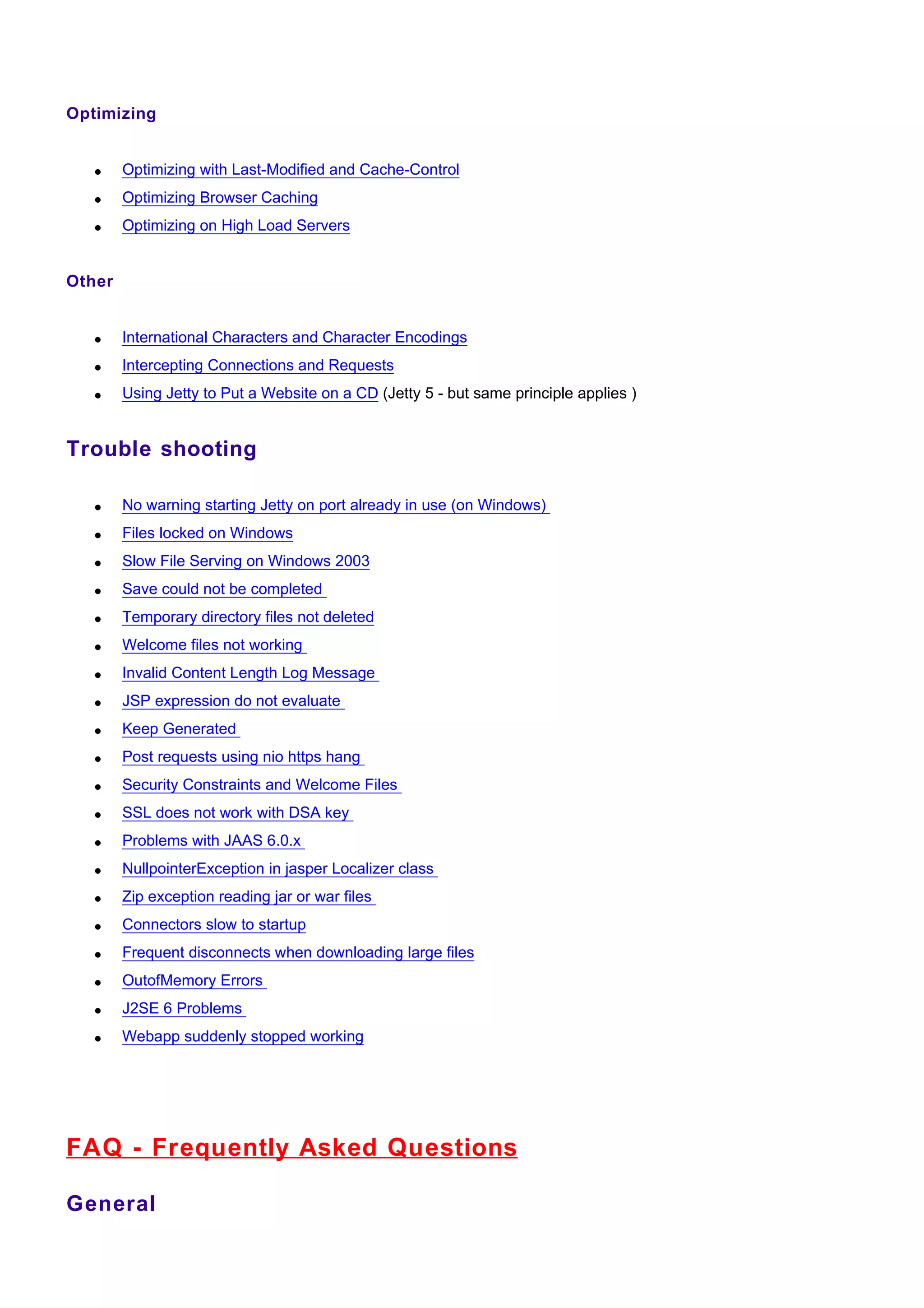 Optimizing


   •    Optimizing with Last-Modified and Cache-Control
   •    Optimizing Browser Caching
   •    Optimizing on High Load Servers


Other


   •    International Characters and Character Encodings
   •    Intercepting Connections and Requests
   •    Using Jetty to Put a Website on a CD (Jetty 5 - but same principle applies )


Trouble shooting

   •    No warning starting Jetty on port already in use (on Windows)
   •    Files locked on Windows
   •    Slow File Serving on Windows 2003
   •    Save could not be completed
   •    Temporary directory files not deleted
   •    Welcome files not working
   •    Invalid Content Length Log Message
   •    JSP expression do not evaluate
   •    Keep Generated
   •    Post requests using nio https hang
   •    Security Constraints and Welcome Files
   •    SSL does not work with DSA key
   •    Problems with JAAS 6.0.x
   •    NullpointerException in jasper Localizer class
   •    Zip exception reading jar or war files
   •    Connectors slow to startup
   •    Frequent disconnects when downloading large files
   •    OutofMemory Errors
   •    J2SE 6 Problems
   •    Webapp suddenly stopped working




FAQ - Frequently Asked Questions

General
 