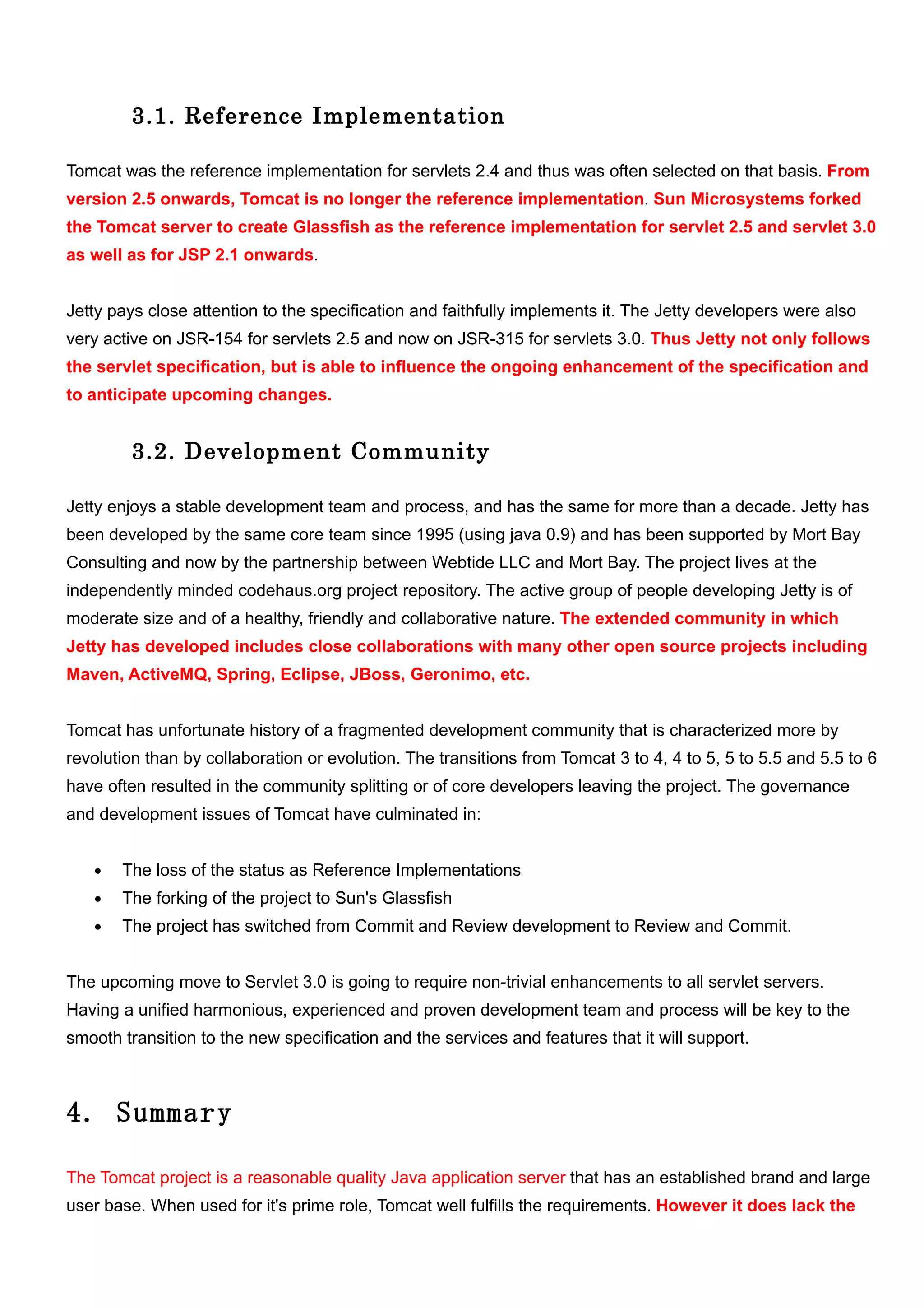 3.1. Reference Implementation

Tomcat was the reference implementation for servlets 2.4 and thus was often selected on that basis. From
version 2.5 onwards, Tomcat is no longer the reference implementation. Sun Microsystems forked
the Tomcat server to create Glassfish as the reference implementation for servlet 2.5 and servlet 3.0
as well as for JSP 2.1 onwards.


Jetty pays close attention to the specification and faithfully implements it. The Jetty developers were also
very active on JSR-154 for servlets 2.5 and now on JSR-315 for servlets 3.0. Thus Jetty not only follows
the servlet specification, but is able to influence the ongoing enhancement of the specification and
to anticipate upcoming changes.


         3.2. Development Community

Jetty enjoys a stable development team and process, and has the same for more than a decade. Jetty has
been developed by the same core team since 1995 (using java 0.9) and has been supported by Mort Bay
Consulting and now by the partnership between Webtide LLC and Mort Bay. The project lives at the
independently minded codehaus.org project repository. The active group of people developing Jetty is of
moderate size and of a healthy, friendly and collaborative nature. The extended community in which
Jetty has developed includes close collaborations with many other open source projects including
Maven, ActiveMQ, Spring, Eclipse, JBoss, Geronimo, etc.


Tomcat has unfortunate history of a fragmented development community that is characterized more by
revolution than by collaboration or evolution. The transitions from Tomcat 3 to 4, 4 to 5, 5 to 5.5 and 5.5 to 6
have often resulted in the community splitting or of core developers leaving the project. The governance
and development issues of Tomcat have culminated in:


   •   The loss of the status as Reference Implementations
   •   The forking of the project to Sun's Glassfish
   •   The project has switched from Commit and Review development to Review and Commit.


The upcoming move to Servlet 3.0 is going to require non-trivial enhancements to all servlet servers.
Having a unified harmonious, experienced and proven development team and process will be key to the
smooth transition to the new specification and the services and features that it will support.



4. Summary

The Tomcat project is a reasonable quality Java application server that has an established brand and large
user base. When used for it's prime role, Tomcat well fulfills the requirements. However it does lack the
 