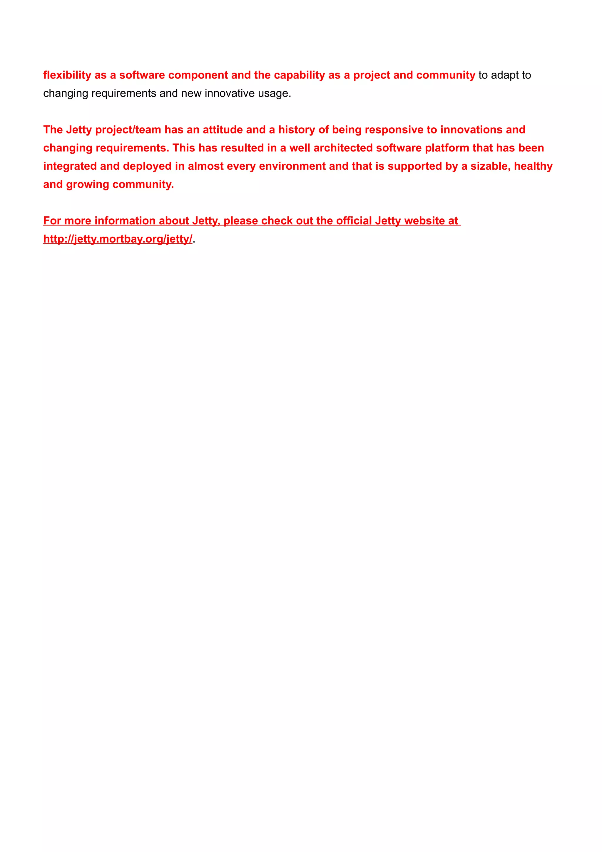 flexibility as a software component and the capability as a project and community to adapt to
changing requirements and new innovative usage.


The Jetty project/team has an attitude and a history of being responsive to innovations and
changing requirements. This has resulted in a well architected software platform that has been
integrated and deployed in almost every environment and that is supported by a sizable, healthy
and growing community.


For more information about Jetty, please check out the official Jetty website at
http://jetty.mortbay.org/jetty/.
 