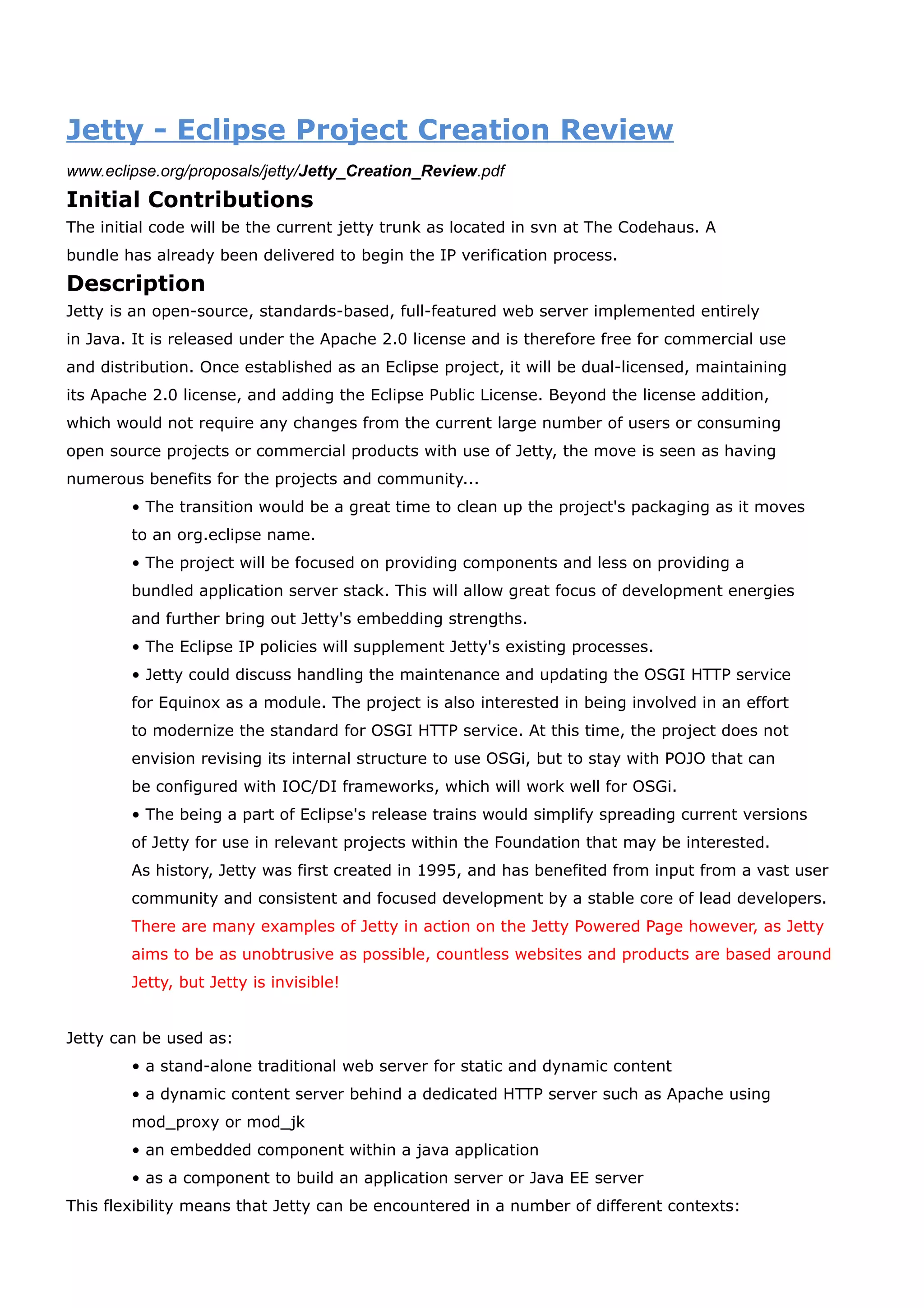 Jetty - Eclipse Project Creation Review
www.eclipse.org/proposals/jetty/Jetty_Creation_Review.pdf
Initial Contributions
The initial code will be the current jetty trunk as located in svn at The Codehaus. A
bundle has already been delivered to begin the IP verification process.
Description
Jetty is an open-source, standards-based, full-featured web server implemented entirely
in Java. It is released under the Apache 2.0 license and is therefore free for commercial use
and distribution. Once established as an Eclipse project, it will be dual-licensed, maintaining
its Apache 2.0 license, and adding the Eclipse Public License. Beyond the license addition,
which would not require any changes from the current large number of users or consuming
open source projects or commercial products with use of Jetty, the move is seen as having
numerous benefits for the projects and community...
        • The transition would be a great time to clean up the project's packaging as it moves
        to an org.eclipse name.
        • The project will be focused on providing components and less on providing a
        bundled application server stack. This will allow great focus of development energies
        and further bring out Jetty's embedding strengths.
        • The Eclipse IP policies will supplement Jetty's existing processes.
        • Jetty could discuss handling the maintenance and updating the OSGI HTTP service
        for Equinox as a module. The project is also interested in being involved in an effort
        to modernize the standard for OSGI HTTP service. At this time, the project does not
        envision revising its internal structure to use OSGi, but to stay with POJO that can
        be configured with IOC/DI frameworks, which will work well for OSGi.
        • The being a part of Eclipse's release trains would simplify spreading current versions
        of Jetty for use in relevant projects within the Foundation that may be interested.
        As history, Jetty was first created in 1995, and has benefited from input from a vast user
        community and consistent and focused development by a stable core of lead developers.
        There are many examples of Jetty in action on the Jetty Powered Page however, as Jetty
        aims to be as unobtrusive as possible, countless websites and products are based around
        Jetty, but Jetty is invisible!


Jetty can be used as:
        • a stand-alone traditional web server for static and dynamic content
        • a dynamic content server behind a dedicated HTTP server such as Apache using
        mod_proxy or mod_jk
        • an embedded component within a java application
        • as a component to build an application server or Java EE server
This flexibility means that Jetty can be encountered in a number of different contexts:
 