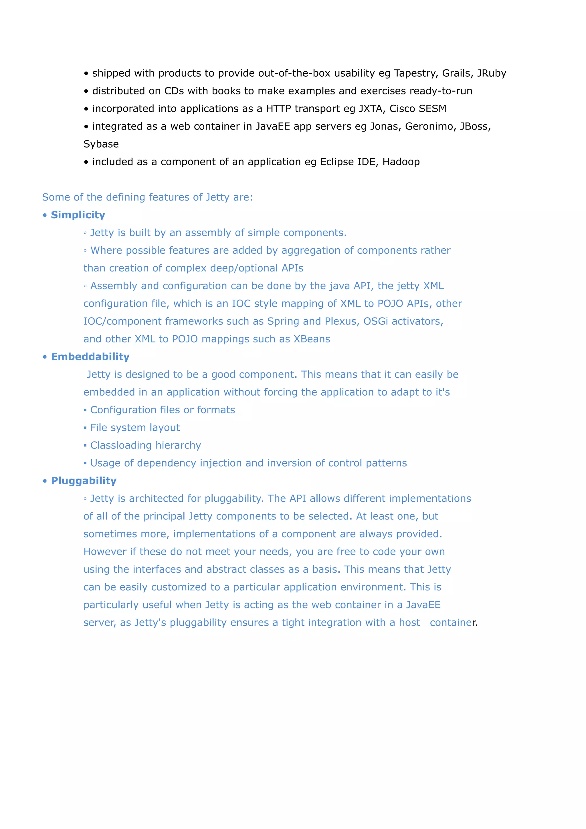 • shipped with products to provide out-of-the-box usability eg Tapestry, Grails, JRuby
        • distributed on CDs with books to make examples and exercises ready-to-run
        • incorporated into applications as a HTTP transport eg JXTA, Cisco SESM
        • integrated as a web container in JavaEE app servers eg Jonas, Geronimo, JBoss,
        Sybase
        • included as a component of an application eg Eclipse IDE, Hadoop


Some of the defining features of Jetty are:
• Simplicity
        ◦ Jetty is built by an assembly of simple components.
        ◦ Where possible features are added by aggregation of components rather
        than creation of complex deep/optional APIs
        ◦ Assembly and configuration can be done by the java API, the jetty XML
        configuration file, which is an IOC style mapping of XML to POJO APIs, other
        IOC/component frameworks such as Spring and Plexus, OSGi activators,
        and other XML to POJO mappings such as XBeans
• Embeddability
         Jetty is designed to be a good component. This means that it can easily be
        embedded in an application without forcing the application to adapt to it's
        ▪ Configuration files or formats
        ▪ File system layout
        ▪ Classloading hierarchy
        ▪ Usage of dependency injection and inversion of control patterns
• Pluggability
        ◦ Jetty is architected for pluggability. The API allows different implementations
        of all of the principal Jetty components to be selected. At least one, but
        sometimes more, implementations of a component are always provided.
        However if these do not meet your needs, you are free to code your own
        using the interfaces and abstract classes as a basis. This means that Jetty
        can be easily customized to a particular application environment. This is
        particularly useful when Jetty is acting as the web container in a JavaEE
        server, as Jetty's pluggability ensures a tight integration with a host　container.
 