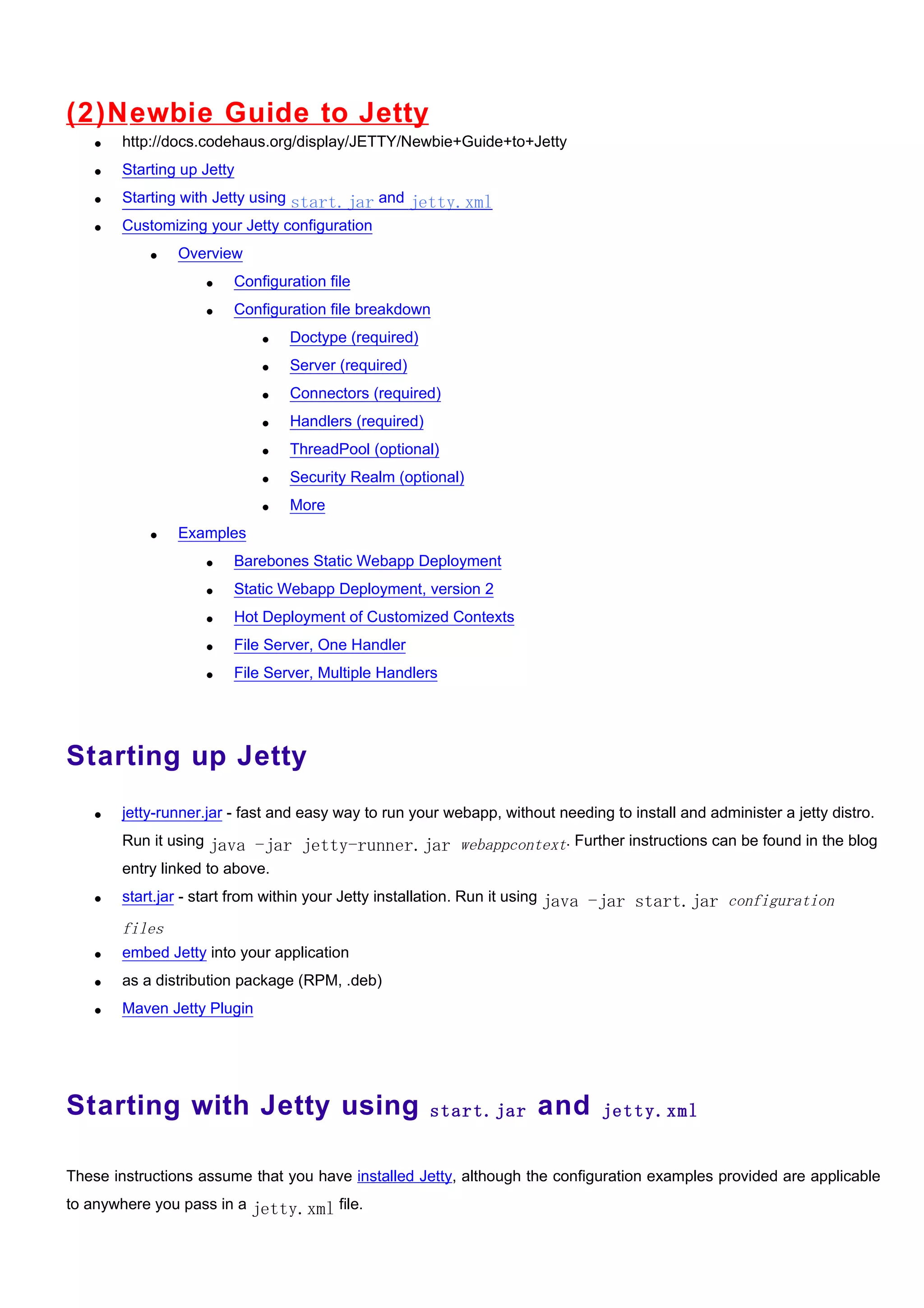 (2)N ewbie Guide to Jetty
   •   http://docs.codehaus.org/display/JETTY/Newbie+Guide+to+Jetty
   •   Starting up Jetty
   •   Starting with Jetty using start.jar and jetty.xml
   •   Customizing your Jetty configuration
           •   Overview
                   •   Configuration file
                   •   Configuration file breakdown
                            •   Doctype (required)
                            •   Server (required)
                            •   Connectors (required)
                            •   Handlers (required)
                            •   ThreadPool (optional)
                            •   Security Realm (optional)
                            •   More
           •   Examples
                   •   Barebones Static Webapp Deployment
                   •   Static Webapp Deployment, version 2
                   •   Hot Deployment of Customized Contexts
                   •   File Server, One Handler
                   •   File Server, Multiple Handlers




Starting up Jetty
   •   jetty-runner.jar - fast and easy way to run your webapp, without needing to install and administer a jetty distro.
       Run it using java -jar jetty-runner.jar webappcontext. Further instructions can be found in the blog
       entry linked to above.
   •   start.jar - start from within your Jetty installation. Run it using java -jar start.jar configuration

       files
   •   embed Jetty into your application
   •   as a distribution package (RPM, .deb)
   •   Maven Jetty Plugin




Starting with Jetty using                             start.jar      and       jetty.xml


These instructions assume that you have installed Jetty, although the configuration examples provided are applicable
to anywhere you pass in a jetty.xml file.
 