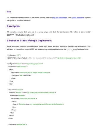 More


For a more detailed explanation of the default settings, see the jetty.xml walkthrough. The Syntax Reference explains
the syntax for individual elements.


Examples

All examples assume that you are in $JETTY_HOME, and that the configuration file below is saved under
$JETTY_HOME/etc/myjetty.xml.

Barebones Static Webapp Deployment

Below is the bare minimum required to start up the Jetty server and start serving up standard web applications. This
will listen for connections on port 8080, and serve up any webapps placed under the $JETTY_HOME/webapps folder:


<?xml version="1.0"?>

<!DOCTYPE Configure PUBLIC "-//Mort Bay Consulting//DTD Configure//EN" "http://jetty.mortbay.org/configure.dtd">



<Configure id="Server" class="org.mortbay.jetty.Server">

  <Call name="addConnector">

   <Arg>

      <New class="org.mortbay.jetty.nio.SelectChannelConnector">

       <Set name="port">8080</Set>

      </New>

   </Arg>

  </Call>



  <Set name="handler">

   <New id="Handlers" class="org.mortbay.jetty.handler.HandlerCollection">

    <Set name="handlers">

      <Array type="org.mortbay.jetty.Handler">

       <Item>

        <New id="Contexts" class="org.mortbay.jetty.handler.ContextHandlerCollection"/>

       </Item>

      </Array>

    </Set>

   </New>

  </Set>



  <Call name="addLifeCycle">
 