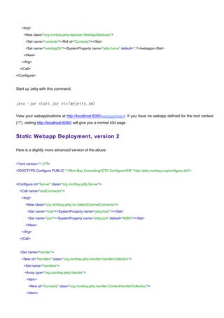<Arg>

    <New class="org.mortbay.jetty.deployer.WebAppDeployer">

      <Set name="contexts"><Ref id="Contexts"/></Set>

      <Set name="webAppDir"><SystemProperty name="jetty.home" default="."/>/webapps</Set>

    </New>

   </Arg>

  </Call>

</Configure>


Start up Jetty with this command:


java -jar start.jar etc/myjetty.xml

View your webapplications at http://localhost:8080/webappfolder/. If you have no webapp defined for the root context
("/"), visiting http://localhost:8080/ will give you a normal 404 page.


Static Webapp Deployment, version 2

Here is a slightly more advanced version of the above:


<?xml version="1.0"?>

<!DOCTYPE Configure PUBLIC "-//Mort Bay Consulting//DTD Configure//EN" "http://jetty.mortbay.org/configure.dtd">



<Configure id="Server" class="org.mortbay.jetty.Server">

  <Call name="addConnector">

   <Arg>

      <New class="org.mortbay.jetty.nio.SelectChannelConnector">

       <Set name="host"><SystemProperty name="jetty.host" /></Set>

       <Set name="port"><SystemProperty name="jetty.port" default="8080"/></Set>

      </New>

   </Arg>

  </Call>



  <Set name="handler">

   <New id="Handlers" class="org.mortbay.jetty.handler.HandlerCollection">

    <Set name="handlers">

     <Array type="org.mortbay.jetty.Handler">

      <Item>

        <New id="Contexts" class="org.mortbay.jetty.handler.ContextHandlerCollection"/>

      </Item>
 