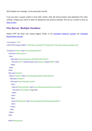 403 Forbidden error message. Try the exact path to the file.


If you just want a specific context to serve static content, while still serving dynamic web applications from other
contexts, configure your server to allow hot deployment (see previous example), then set up a context to serve up
Static Content.


File Server, Multiple Handlers

Simple HTTP file server with request logging. Similar to the embedded FileServer example and embedded
ManyHandlers example


<?xml version="1.0"?>

<!DOCTYPE Configure PUBLIC "-//Mort Bay Consulting//DTD Configure//EN" "http://jetty.mortbay.org/configure.dtd">



<Configure id="Server" class="org.mortbay.jetty.Server">

  <Call name="addConnector">

   <Arg>

      <New class="org.mortbay.jetty.nio.SelectChannelConnector">

       <Set name="port"><SystemProperty name="jetty.port" default="8080"/></Set>

      </New>

   </Arg>

  </Call>

  <Set name="handler">

   <New id="Handlers" class="org.mortbay.jetty.handler.HandlerCollection">

    <Set name="handlers">

     <Array type="org.mortbay.jetty.Handler">

      <Item>

        <New id="ResourceHandler" class="org.mortbay.jetty.handler.ResourceHandler">

           <Set name="resourceBase">./logs</Set>

        </New>

      </Item>

      <Item>

       <New id="RequestLog" class="org.mortbay.jetty.handler.RequestLogHandler"/>

      </Item>

     </Array>

    </Set>

   </New>

  </Set>



  <Ref id="RequestLog">
 