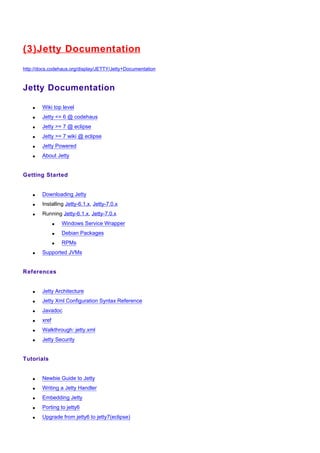 (3)J etty Documentation
http://docs.codehaus.org/display/JETTY/Jetty+Documentation



Jetty Documentation

    •   Wiki top level
    •   Jetty <= 6 @ codehaus
    •   Jetty >= 7 @ eclipse
    •   Jetty >= 7 wiki @ eclipse
    •   Jetty Powered
    •   About Jetty


Getting Started


    •   Downloading Jetty
    •   Installing Jetty-6.1.x, Jetty-7.0.x
    •   Running Jetty-6.1.x, Jetty-7.0.x
               •   Windows Service Wrapper
               •   Debian Packages
               •   RPMs
    •   Supported JVMs


References


    •   Jetty Architecture
    •   Jetty Xml Configuration Syntax Reference
    •   Javadoc
    •   xref
    •   Walkthrough: jetty.xml
    •   Jetty Security


Tutorials


    •   Newbie Guide to Jetty
    •   Writing a Jetty Handler
    •   Embedding Jetty
    •   Porting to jetty6
    •   Upgrade from jetty6 to jetty7(eclipse)
 